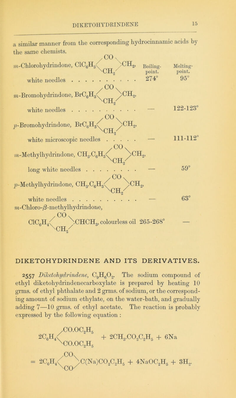 DIKETOHYDRINDENE a similar manner from the corresponding liydrocinnamic acids by the same chemists. . CO 7?i-Chlorohydrindone, ClCgH3(^ ^CHg, Boiling- Melting- ^CH2^ point. point. white needles 274 95 /CO\ m-Bromohydrindone, BrCgH3<( /CH2, white needles 122-123 /CO\ w-Bromohydrindone, BrCgHg^ /CHg, \CH,/ white microscopic needles — 111-112 /CO\ /a-Methylhydrindone, CH3.CgH3<' ^CHg, long white needles — 59 y?-Methylhydrindone, CH3.CgH3<7 ^CHg, CH2 white needles — 63 m-Chloro-^-methylhydrindone, ClCgH^y \CHCH3, colourless oil 265-268° — \CH/ DIKETOHYDRINDENE AND ITS DERIVATIVES. 2557 Diketohydrindene, CgHg02. The sodium compound of ethyl diketohydrindenecarboxylate is prepared by heating 10 grms. of ethyl phthalate and 2 grms. of sodium, or the correspond- ing amount of sodium ethylate, on the water-bath, and gradually adding 7—10 grms. of ethyl acetate. The reaction is probably expressed by the following equation : 2CgH,< ,C0.0C2H5 ^C0.0C2H5 -f 2CH3.C02C2Hg -h 6Na .CO. ^CO^ = 2CgH4 >C(Na)C02C2H5 4- 4NaOC2Hg + 3H2.