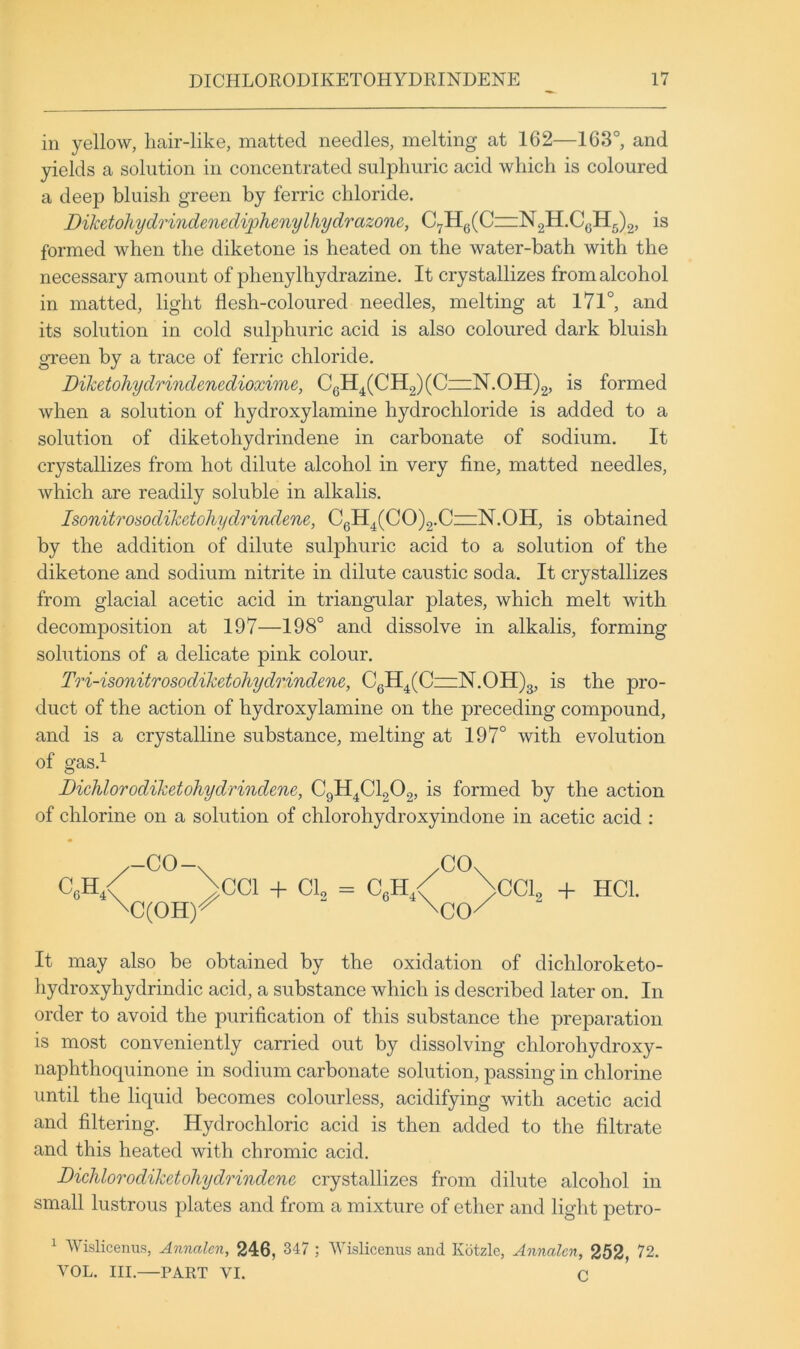 in yellow, hair-like, matted needles, melting at 162—163°, and yields a solution in concentrated sulphuric acid which is coloured a deep bluish green by ferric chloride. Diketohydrindenedi^phenylhydrazonc, C7Hg(C~N2H.CQH5)2, is formed when the diketone is heated on the water-bath with the necessary amount of phenylhydrazine. It crystallizes from alcohol in matted, light flesh-coloured needles, melting at l7l°, and its solution in cold sulphuric acid is also coloured dark bluish green by a trace of ferric chloride. Diketohydrindenedioxime, CeH^(CH2)(CzzN.OH)2, is formed when a solution of hydroxylamine hydrochloride is added to a solution of diketohydrindene in carbonate of sodium. It crystallizes from hot dilute alcohol in very fine, matted needles, which are readily soluble in alkalis. Isonitrosodiketohydrindene, CgH^(CO)2.C~N.OH, is obtained by the addition of dilute sulphuric acid to a solution of the diketone and sodium nitrite in dilute caustic soda. It crystallizes from glacial acetic acid in triangular plates, which melt with decomposition at 197—198° and dissolve in alkalis, forming solutions of a delicate pink colour. Tod-isonitrosodiketohydrindene, CqH^(C=iN.OH)3, is the pro- duct of the action of hydroxylamine on the preceding compound, and is a crystalline substance, melting at 197° with evolution of gas.^ Dichlorodiketohydrindene, C9H4CI2O2, is formed by the action of chlorine on a solution of chlorohydroxyindone in acetic acid : -CO-. /CO. >cci -h a = c,H,< >cci -f HCl. It may also be obtained by the oxidation of dichloroketo- hydroxyhydrindic acid, a substance which is described later on. In order to avoid the purification of this substance the preparation is most conveniently carried out by dissolving chlorohydroxy- naphthoquinone in sodium carbonate solution, passing in chlorine until the liquid becomes colourless, acidifying with acetic acid and filtering. Hydrochloric acid is then added to the filtrate and this heated with chromic acid. DicMorodiketohydodndene crystallizes from dilute alcohol in small lustrous plates and from a mixture of ether and light petro- ^ Wislicenus, Annalen, 246, 347 ; Wislicenus and Kotzle, Annalen, 252, 72. VOL. III.—PART VI. C