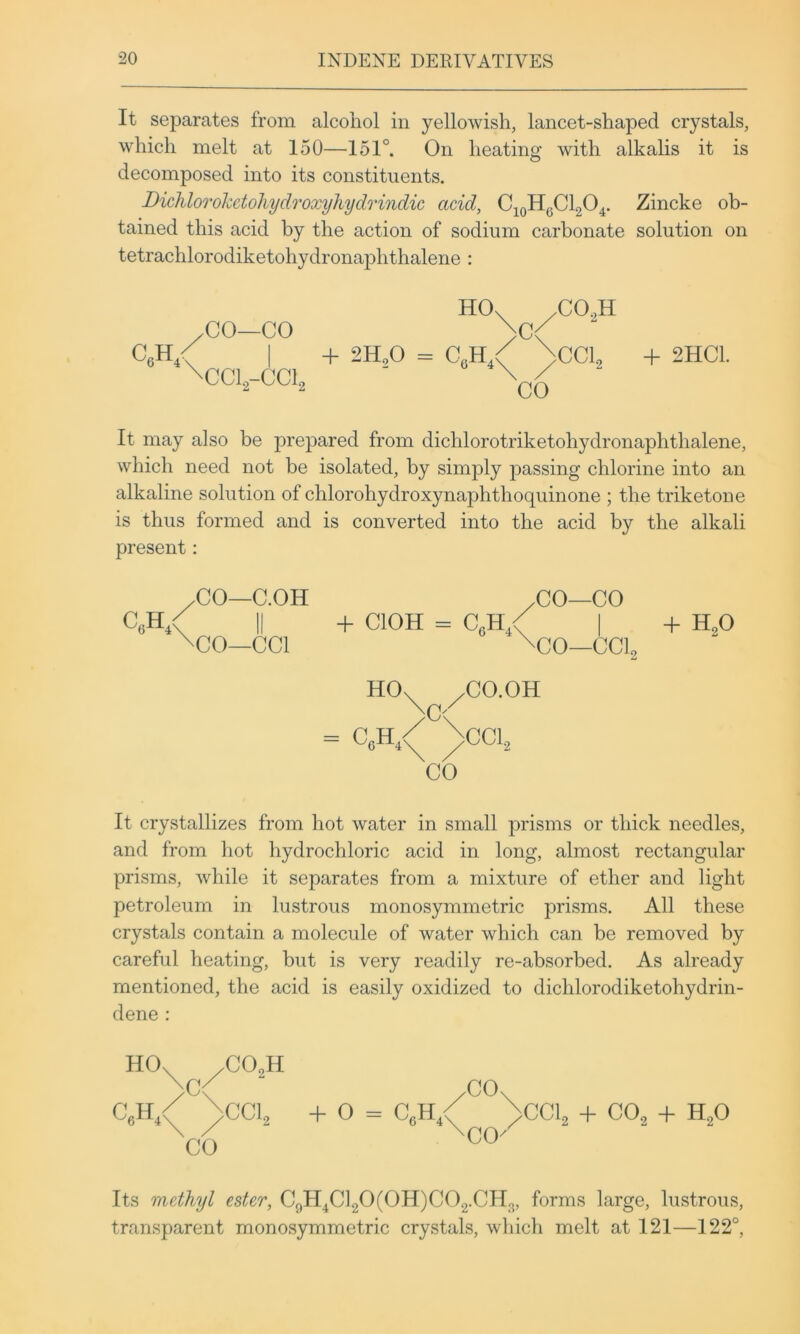 It separates from alcohol in yellowish, lancet-shaped crystals, which melt at 150—151°. On heating with alkalis it is decomposed into its constituents. Dichlorohetohydroxyhydrindic acid, CjoHyClgO^. Zincke ob- tained this acid by the action of sodium carbonate solution on tetrachlorodiketohydronaphthalene : HO. /CO.H CO—CO >c< I + 2H,0 = C,h/ >CCh + 2HC1. ^CC1,-CC1, ■ \ / “ It may also be prepared from dichlorotriketohydronaphthalene, which need not be isolated, by simply passing chlorine into an alkaline solution of chlorohydroxynaphthoquinone ; the triketone is thus formed and is converted into the acid by the alkali present: CO—C.OH /CO—CO CeH,/ II -f ClOH = CeH / | -H H.O \CO—CCl \CO—CCls HO. /CO.OH \c-^^ = C„H / \cci, CO It crystallizes from hot water in small prisms or thick needles, and from hot hydrochloric acid in long, almost rectangular prisms, while it separates from a mixture of ether and light petroleum in lustrous monosymmetric prisms. All these crystals contain a molecule of water which can be removed by careful heating, but is very readily re-absorbed. As already mentioned, the acid is easily oxidized to dichlorodiketohydrin- dene : HO. C H ^ .C02H .CO. >CCL + o = C,H CO 6^-^4\ / CO^ CCL + CO, + H,0 Its methyl ester, C9H4C]20(0H)C02.CH2, forms large, lustrous, transparent monosymmetric crystals, which melt at 121—122°,