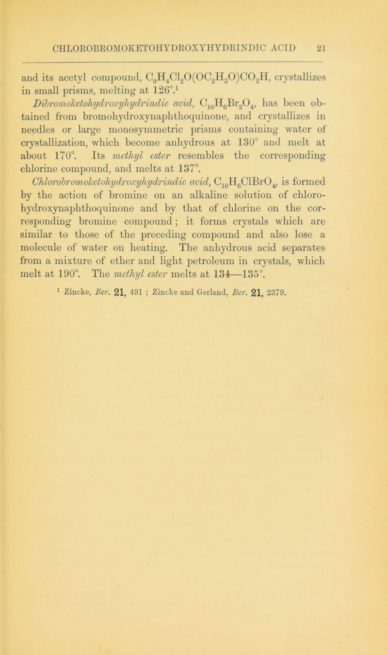and its acetyl compound, CgH^Cl20(0C2H30)C02H, crystallizes in small 23i’isms, melting at 126°d Dihvmohetohydroxyhydrindic acid, C^^oHgBr^O^, lias been ob- tained from bromoliydroxynajDlitlioqninone, and crystallizes in needles or large monosymmetric jii’isms containing water of crystallization, which become anhydrous at 130° and melt at about 170°. Its methyl ester resembles the corresponding chlorine compound, and melts at 137°. Chlorobromokctohydroxyhydrindic acid, C^gHgClBrO^ is formed by the action of bromine on an alkaline solution of chloro- hydroxynaphthoquinone and by that of chlorine on the cor- responding bromine compound; it forms crystals which are similar to those of the preceding compound and also lose a molecule of water on heating. The anhydrous acid separates from a mixture of ether and light petroleum in crystals, which melt at 190°. The methyl ester melts at 134—135°.