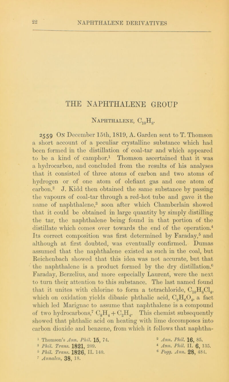 THE NAPHTHALENE GEOUP Naphthalene, 2559 On December 15th, 1819, A. Garden sent to T. Thomson a short account of a peculiar crystalline substance which had been formed in the distillation of coal-tar and which appeared to be a kind of camphord Thomson ascertained that it was a hydrocarbon, and concluded from the results of his analyses that it consisted of three atoms of carbon and two atoms of hydrogen or of one atom of olefiant gas and one atom of carbond J. Kidd then obtained the same substance by iDassing the vapours of coal-tar through a red-hot tube and gave it the name of naphthalene,^ soon after which Chamberlain showed that it could be obtained in large quantity by simply distilling tlie tar, the naphthalene being found in that portion of the distillate which comes over towards the end of the operationd Its correct composition was first determined by Faraday,^ and although at first doubted, was eventually confirmed. Dumas assumed that the naphthalene existed as such in the coal, but Reichenbach showed that this idea was not accurate, but that the naphthalene is a product formed by the dry distillation.^’ Faraday, Berzelius, and more especially Laurent, were the next to turn thei;’ attention to this substance. The last named found that it unites with chlorine to form a tetrachloride, CjoHgCl4, which on oxidation yields dibasic phthalic acid, CgHgO^, a fact which led Marignac to assume that naphthalene is a compound of two hydrocarbons,^ GgH^ -f CgH^. This chemist subsequently showed that phthalic acid on li eating witli lime decomposes into carbon dioxide and benzene, from which it follows that naphtha- 1 Thomson’s Jnn. Phil. 15, 74. '■* Phil. Trans. 1821, 209. “ Phil. Traruf. 1826, II. 140. ^ Annalcn, 38, 18. ® Ann. Phil. 16, 85. Ann. Phil. II. 6, 185. ® Pogg. ylnn. 28, 484.