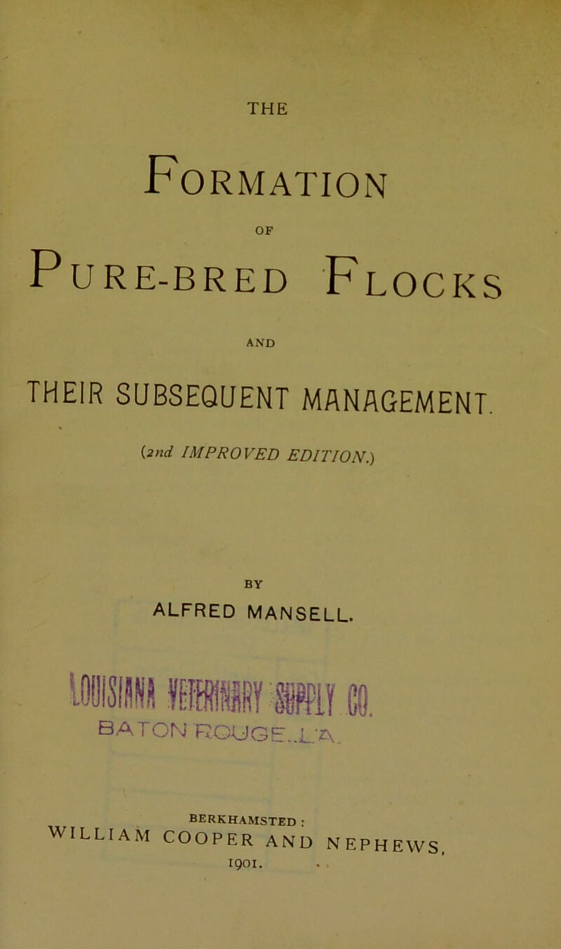 THE Formation OF PuRE-BRED Flocks AND THEIR SUBSEQUENT MANAGEMENT. {2nd IMPROVED EDITION.) BY ALFRED MANSELL. baton ROUGE..L.A. BERKHAMSTED: WILLIAM COOPER AND NEPHEWS. 1901.