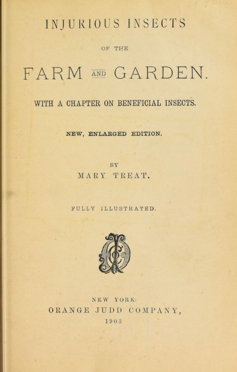 OF THE FARM md GARDEN. WITH A CHAPTER ON BENEFICIAL INSECTS. NEW, ENLARGED EDITION. BY MARY TREAT. FULLY ILLUSTRATED, NEW YORK: ORANGE JUDD COMPANY 1903 )