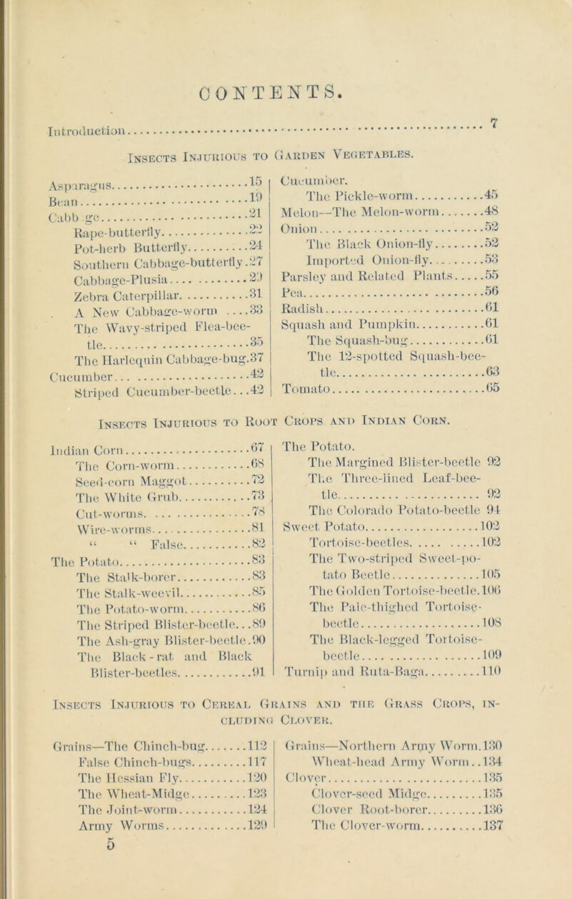 CONTENTS Introduction. Insects Injurious to Garden Vegetables. Asparagus. Bean .15 .19 .21 o> Cabb :ge Rape-butterfly Pot-herb Butterfly ...24 Southern Cabbage-butterfly .27 Cabbage-Plusia 2.) Zebra Caterpillar 31 A New Cabbage-worm —33 The Wavy-striped Flea-bee- tle 35 The Harlequin Cabbage-bug.37 Cucumber 42 Striped Cucumber-beetle.. .42 Cucumber. The Pickle-worm 45 Melon—The Melon-worm 48 Onion 52 The Black Onion-fly 52 Imported Onion-fly 53 Parsley and Related Plants 55 Pea. 50 Radish 01 Squash and Pumpkin 01 The Squash-bug 01 The 12-spotted Squash-bee- tle 03 Tomato 05 Insects Injurious to Root Crops and Indian Corn. Indian Corn b< The Corn-worm 68 Seed-corn Maggot 12 The White Grub 73 Cut-worms 78 Wire-worms 81 “ “ False 82 The Potato 83 The Stalk-borer 83 The Stalk-weevil 85 The Potato-worm 86 The Striped Blister-beetle.. .89 The Ash-gray Blister-beetle.90 The Black-rat and Black Blister-beetles 91 The Potato. The Margined Blister-beetle 92 The Three-lined Leaf-bee- tle 92 The Colorado Potato-beetle 91 Sweet Potato 102 Tortoise-beetles 102 The Two-striped Sweet-po- tato Beetle 105 The Golden Tortoise-beetle. 100 The Pale-thighed Tortoise- beetle 108 The Black-legged Tortoise- beetle 109 Turnip and Ruta-Baga 110 Insects Injurious to Cereal Grains and tiie Grass Crops, in- cluding Clover. Grains—The Chinch-bug 112 False Chinch-bugs 117 The Hessian Fly 120 The Wheat-Midge 123 The Join t-worm 124 Army Worms 129 Grains—Northern Anpy Worm. 130 Wheat-head Army Worm..134 Clover 135 Clover-seed Midge 135 Clover Root-borer 136 The Clover-worm 137