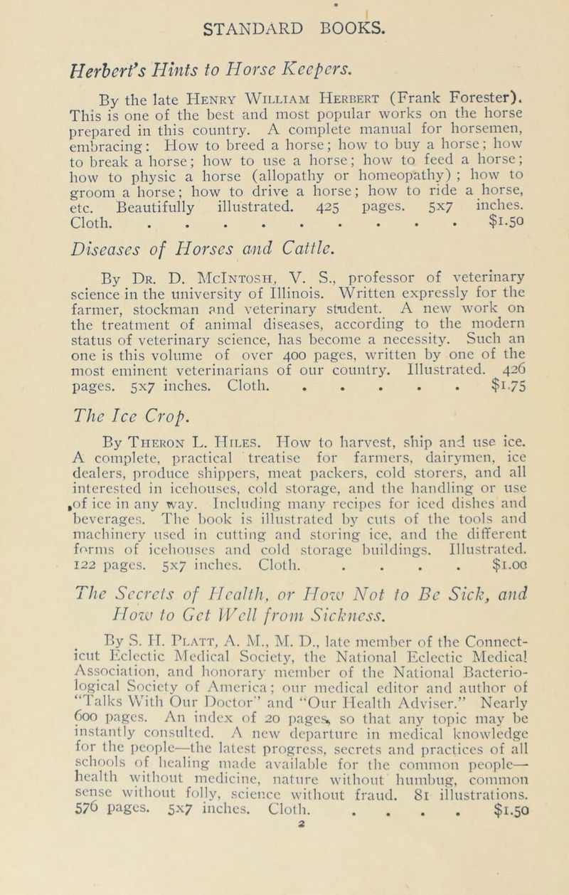 Herbert's Hints to Horse Keepers. By the late Henry William Herbert (Frank Forester). This is one of the best and most popular works on the horse prepared in this country. A complete manual for horsemen, embracing: How to breed a horse; how to buy a horse; how to break a horse; how to use a horse; how to feed a horse; how to physic a horse (allopathy or homeopathy) ; how to groom a horse; how to drive a horse; how to ride a horse, etc. Beautifully illustrated. 425 pages. 5x7 inches. Cloth. ......... $i-5° Diseases of Horses and Cattle. By Dr. D. McIntosh, V. S., professor of veterinary science in the university of Illinois. Written expressly for the farmer, stockman and veterinary strident. A new work on the treatment of animal diseases, according to the modern status of veterinary science, has become a necessity. Such an one is this volume of over 400 pages, written by one of the most eminent veterinarians of our country. Illustrated. 426 pages. 5x7 inches. Cloth. ..... $1-75 The Ice Crop. By Theron L. Hiles. How to harvest, ship and use ice. A complete, practical treatise for farmers, dairymen, ice dealers, produce shippers, meat packers, cold storers, and all interested in icehouses, cold storage, and the handling or use ,of ice in any way. Including many recipes for iced dishes and beverages. The book is illustrated by cuts of the tools and machinery used in cutting and storing ice, and the different forms of icehouses and cold storage buildings. Illustrated. 122 pages. 5x7 inches. Cloth. .... $1.00 The Secrets of Health, or How Not to Be Sick, and IIozu to Get Well from Sickness. By S. H. Platt, A. M., M. D., late member of the Connect- icut Eclectic Medical Society, the National Eclectic Medical Association, and honorary member of the National Bacterio- logical Society of America; our medical editor and author of “Talks With Our Doctor’ and “Our Health Adviser.” Nearly 600 pages. An index of 20 pages* so that any topic may be instantly consulted. A new departure in medical knowledge for the people—-the latest progress, secrets and practices of all schools of healing made available for the common people—- health without medicine, nature without humbug, common sense without folly, science without fraud. 81 illustrations. 576 pages. 5x7 inches. Cloth $1.50