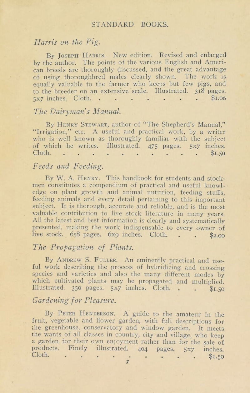 Harris on the Pig. By Joseph Harris. New edition. Revised and enlarged by the author. The points of the various English and Ameri- can breeds are thoroughly discussed, and the great advantage of using thoroughbred males clearly shown. The work is equally valuable to the farmer who keeps but few pigs, and to the breeder on an extensive scale. Illustrated. 318 pages. 5x7 inches. Cloth. ....... $1.00 The Dairyman’s Manual. By Henry Stewart, author of “The Shepherd’s Manual,” “Irrigation,” etc. A useful and practical work, by a writer who is well known as thoroughly familiar with the subject of which he writes. Illustrated. 475 pages. 5x7 inches. Cloth $1.50 Feeds and Feeding. By W. A. Henry. This handbook for students and stock- men constitutes a compendium of practical and useful knowl- edge on plant growth and animal nutrition, feeding stuffs, feeding animals and every detail pertaining to this important subject. It is thorough, accurate and reliable, and is the most valuable contribution to live stock literature in many years. All the latest and best information is clearly and systematically presented, making the work indispensable to every owner of live stock. 658 pages. 6x9 inches. Cloth. . . $2.00 The Propagation of Plants. By Andrew S. Fuller. An eminently practical and use- ful work describing the process of hybridizing and crossing species and varieties and also the many different modes by which cultivated plants may be propagated and multiplied. Illustrated. 350 pages. 5x7 inches. Cloth. . . $1.50 Gardening for Pleasure. By Peter Henderson. A guide to the amateur in the fruit, vegetable and flower garden, with full descriptions for the greenhouse, conservatory and window garden. It meets the wants of all classes in country, city and village, who keep a garden for their own enjoyment rather than for the sale of products. Finely illustrated. 404 pages. 5x7 inches. Cloth. «•••««•». ^1.50