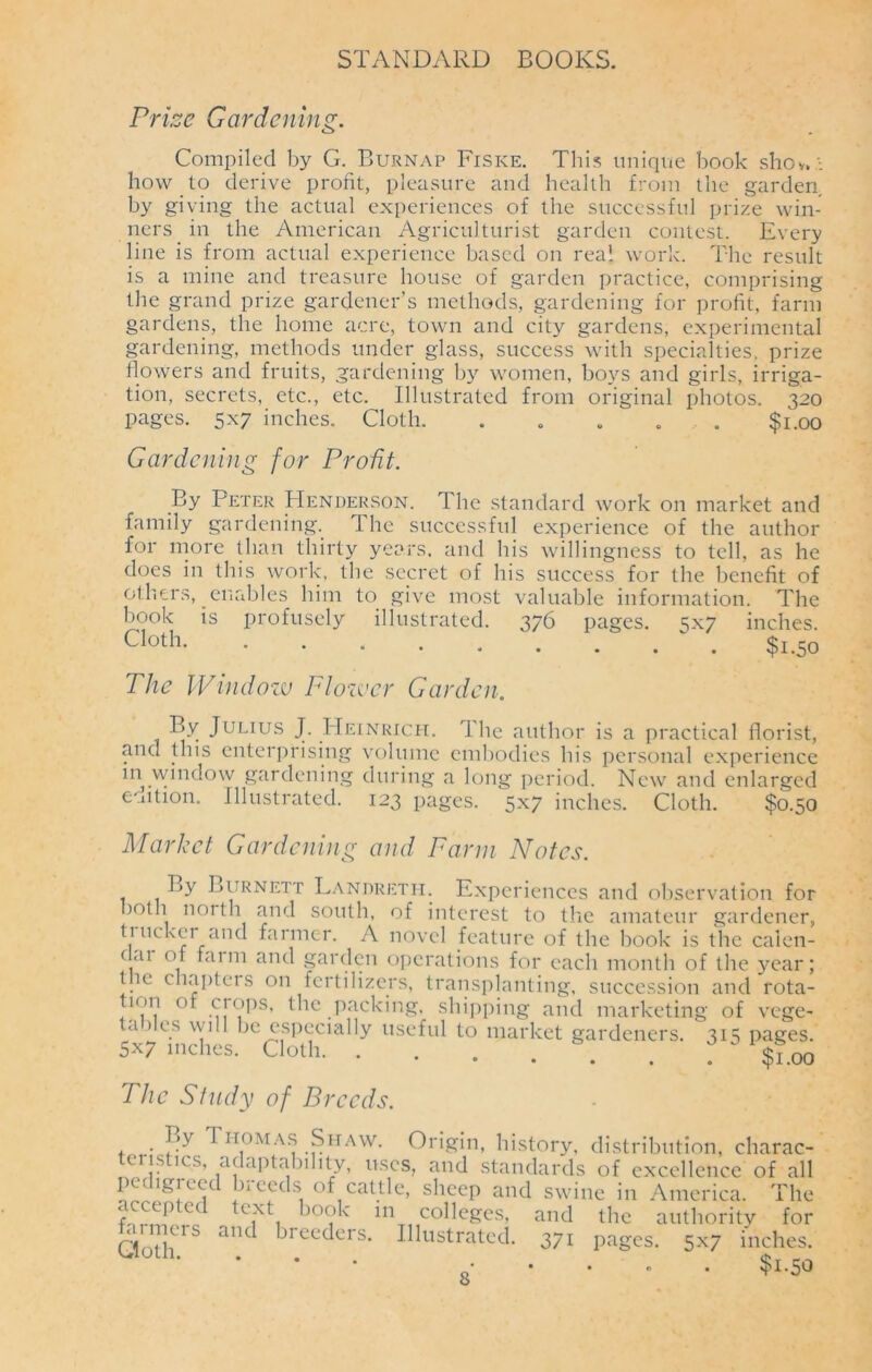 Prize Gardening. Compiled by G. Burnap Fiske. This unique book shov. • how to derive profit, pleasure and health from the garden by giving the actual experiences of the successful prize win- ners in the American Agriculturist garden contest. Every line is from actual experience based on real work. The result is a mine and treasure house of garden practice, comprising the grand prize gardener’s methods, gardening for profit, farm gardens, the home acre, town and city gardens, experimental gardening, methods under glass, success with specialties, prize flowers and fruits, gardening by women, boys and girls, irriga- tion, secrets, etc., etc. Illustrated from original photos. 320 pages. 5x7 inches. Cloth. . . . . . $1.00 Gardening for Profit. By Peter Henderson. The standard work on market and family gardening. The successful experience of the author for more than thirty years, and his willingness to tell, as he does in this work, the secret of his success for the benefit of others, enables him to give most valuable information. The book is profusely illustrated. 376 pages. 3x7 inches. cloth $1.50 The Window Flower Garden. By Julius J. Heinrich. The author is a practical florist, and this enterprising volume embodies his personal experience m window gardening during a long period. New and enlarged edition. Illustrated. 123 pages. 5x7 inches. Cloth. $0.50 Market Gardening and Farm Notes. By Burnett Landreth. Experiences and observation for both north and south, of interest to the amateur gardener, \UK rr anc farmer. A novel feature of the book is the calen- clai of faim and garden operations for each month of the year; t ie chapters on fertilizers, transplanting, succession and rota- f.'VV °* the packing, shipping and marketing of vege- a > es w ill be especially useful to market gardeners. 315 pages. 5x7 inches. Cloth The Study of Breeds. By Thomas Shaw. Origin, history, distribution, charac- ens ics, adaptability, uses, and standards of excellence of all pedigreed breeds of cattle, sheep and swine in America. The f™PtCd tCiXti b°?k mT11colleSes, and the authority for Cloth1S aiU breeders. Illustrated. 371 pages. 5x7 inches. • • • o . $1.50