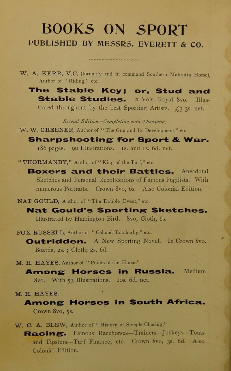 BOOKS ON SPORT PUBLISHED BY MESSRS. EVERETT & CO. W. A. KERR, V.C. (formerly 2nd in command Southern Mahratta Horse), Author of “Riding,” etc. The Stable Key; or, Stud and Stable Studies. 2 Vols. Royal 8vo. Illus- trated throughout by the best Sporting Artists. ^3 3s. net. Second Edition—Completing 20th Thousand. W. W. GREENER, Author of “ The Gun and Its Development,” etc. Sharpshooting -For Sport & War. 186 pages. 90 Illustrations, is. and is. 6d. net. “ THORMANBY,” Author of “ King of the Turf,” etc. Boxers and their Battles. Anecdotal Sketches and Personal Recollections of Famous Pugilists. With numerous Portraits. Crown 8vo, 6s. Also Colonial Edition. NAT GOULD, Author of “The Double Event,” etc. Nat Gould’s Sporting Sketches. Illustrated by Harrington Bird. 8vo, Cloth, 6s. FOX RUSSELL, Author of “ Colonel Botchcrby,” etc. Outridden. A New Sporting Novel. In Crown 8vo. Boards, 2s. ; Cloth-, 2s. 6d. M. H. HAYES, Author of “ Points of the Horse.” Among Horses in Russia. Medium 8vo. With 53 Illustrations. 10s. 6d. net. M. H. HAYES. Among Horses in South A-Frica. Crown 8vo, 5s. W, C. A. BLEW, Author of “ History of Steeple-Chasing.” Racing. Famous Racehorses—Trainers—Jockeys—Touts and Tipsters—Turf Finance, etc. Crown Svo, 3s. 6d. Also Colonial Edition.