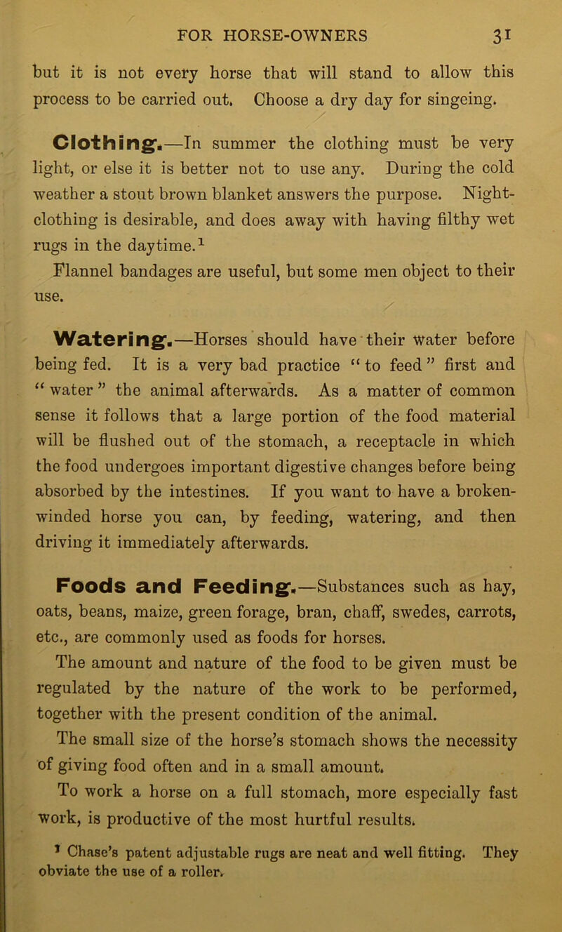 but it is not every horse that will stand to allow this process to be carried out. Choose a dry day for singeing. Clothing*.—In summer the clothing must be very light, or else it is better not to use any. During the cold weather a stout brown blanket answers the purpose. Night- clothing is desirable, and does away with having filthy wet rugs in the daytime.1 Flannel bandages are useful, but some men object to their use. Watering.—Horses should have their water before being fed. It is a very bad practice “ to feed ” first and “ water ” the animal afterwards. As a matter of common sense it follows that a large portion of the food material will be flushed out of the stomach, a receptacle in which the food undergoes important digestive changes before being absorbed by the intestines. If you want to have a broken- winded horse you can, by feeding, watering, and then driving it immediately afterwards. Foods and Feeding.—Substances such as hay, oats, beans, maize, green forage, bran, chaff, swedes, carrots, etc., are commonly used as foods for horses. The amount and nature of the food to be given must be regulated by the nature of the work to be performed, together with the present condition of the animal. The small size of the horse’s stomach shows the necessity of giving food often and in a small amount. To work a horse on a full stomach, more especially fast work, is productive of the most hurtful results. 1 Chase’s patent adjustable rugs are neat and well fitting. They obviate the use of a roller.