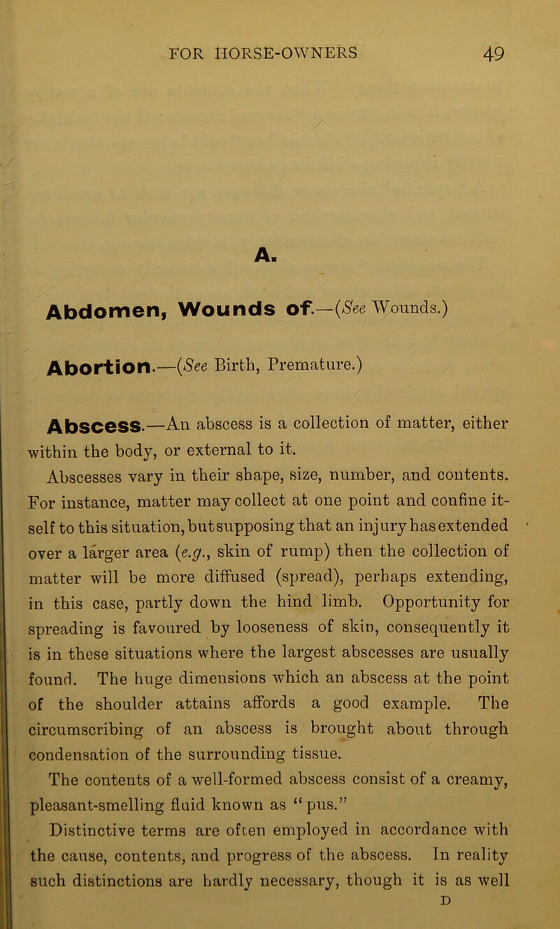A. Abdomen, Wounds of.—(See Wounds.) Abortion.—(See Birth, Premature.) AbSCeSS.—An abscess is a collection of matter, either within the body, or external to it. Abscesses vary in their shape, size, number, and contents. For instance, matter may collect at one point and confine it- self to this situation, but supposing that an injury has extended over a larger area (e.g., skin of rump) then the collection of matter will be more diffused (spread), perhaps extending, in this case, partly down the hind limb. Opportunity for spreading is favoured by looseness of skin, consequently it is in these situations where the largest abscesses are usually found. The huge dimensions which an abscess at the point of the shoulder attains affords a good example. The circumscribing of an abscess is brought about through condensation of the surrounding tissue. The contents of a well-formed abscess consist of a creamy, pleasant-smelling fluid known as “ pus.” Distinctive terms are often employed in accordance with the cause, contents, and progress of the abscess. In reality such distinctions are hardly necessary, though it is as well D