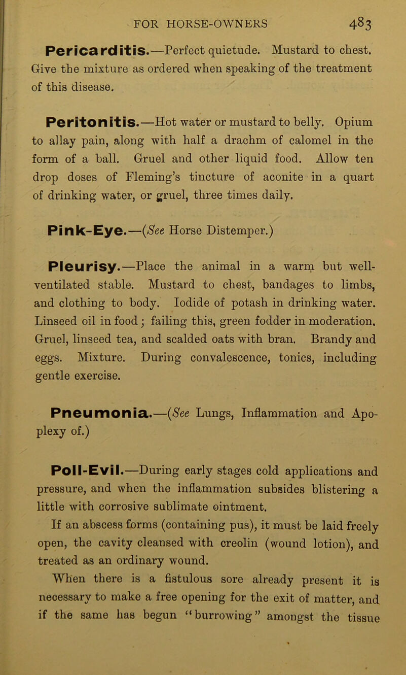 Pericarditis.—Perfect quietude. Mustard to chest. Give the mixture as ordered when speaking of the treatment of this disease. Peritonitis.—Hot water or mustard to belly. Opium to allay pain, along with half a drachm of calomel in the form of a ball. Gruel and other liquid food. Allow ten drop doses of Fleming’s tincture of aconite in a quart of drinking water, or gruel, three times daily. Pink-Eye.—(See Horse Distemper.) Pleurisy.—Place the animal in a warm but well- ventilated stable. Mustard to chest, bandages to limbs, and clothing to body. Iodide of potash in drinking water. Linseed oil in food; failing this, green fodder in moderation. Gruel, linseed tea, and scalded oats with bran. Brandy and eggs. Mixture. During convalescence, tonics, including gentle exercise. Pneumonia.—(See Lungs, Inflammation and Apo- plexy of.) Poll-Evil.—During early stages cold applications and pressure, and when the inflammation subsides blistering a little with corrosive sublimate ointment. If an abscess forms (containing pus), it must be laid freely open, the cavity cleansed with creolin (wound lotion), and treated as an ordinary wound. When there is a fistulous sore already present it is necessary to make a free opening for the exit of matter, and if the same has begun “burrowing” amongst the tissue