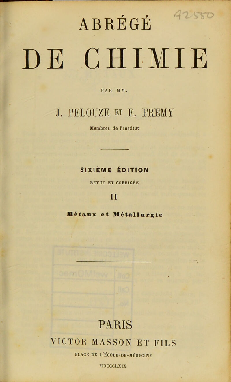 ABRÉGÉ E CHIMIE PAU MM. J. PELOUZE et E. FËEMY Membres de l’Institut SIXIÈME ÉDITION REVUE ET CORRIGÉE II métaux et métallurgie PARIS VICTOR MASSON ET FILS PLACE DE L’ÉCOLE-DE-MÉDECINE MDCCCLXIX