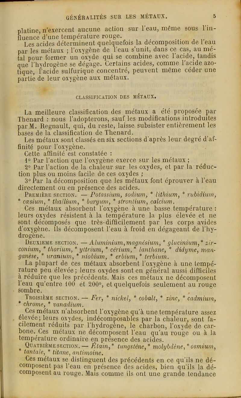 platine, n’exercent aucune action sur 1 eau, même sous 1 in- fluence d’une température rouge. , „ Les acides déterminent quelquefois la décomposition de 1 eau par les métaux ; l’oxygène de l’eau s’unit, dans ce cas, au mé- tal pour former un oxyde qui se combine avec l'acide, tandis que l’hydrogène se dégage. Certains acides, comme l’acide azo- tique, l’acide sulfurique concentré, peuvent même céder une partie de leur oxygène aux métaux. CLASSIFICATION DES MÉTAUX. La meilleure classification des métaux a été proposée par Thénard : nous l’adopterons, sauf les modifications introduites parM. Régnault, qui, du reste, laisse subsister entièrement les bases de la classification de Thénard. Les métaux sont classés en six sections d'après leur degré d’af- finité pour l’oxygène. Cette affinité est constatée : f° Par l’action que l’oxygène exerce sur les métaux ; 2° Par l’action de la chaleur sur les oxydes, et par la réduc- tion plus ou moins facile de ces oxydes ; 3° Par la décomposition que les métaux font éprouver à l’eau directement ou en présence des acides. Première section. — Potassium, sodium, * lithium, * rubidium, * cæsium, * thallium, * baryum, * strontium, calcium. Ces métaux absorbent l’oxygène à une basse température : leurs oxydes résistent à la température la plus élevée et ne sont décomposés que très-difficilement par les corps avides d’oxygène. Ils décomposent l’eau à froid eu dégageant de l’hy- drogène. Deuxieme section. — Aluminium,magnésium, * glucinium,* zir- conium, * thorium, * yttrium, * cérium, * lanthane, * didytne, man- ganèse, * uranium, * niobium, * erbium, * terbium. La plupart de ces métaux absorbent l’oxygène à une tempé- rature peu élevée; leurs oxydes sont en général aussi difficiles à réduire que les précédents. Mais ces métaux ne décomposent l’eau qu’entre 100 et 200°, et quelquefois seulement au rouge sombre. Troisième section. — Fer, * nickel, * cobalt, * zinc, * cadmium, * chrome, * vanadium. Ces métaux n’absorbent l’oxygène qu’à une température assez élevée; leurs oxydes, indécomposables par la chaleur, sont fa- cilement réduits par l’hydrogène, le charbon, l’oxyde de car- bone. Ces métaux ne décomposent l’eau qu’au rouge ou à la température ordinaire en présence des acides. Quatrième section. — Étain,* tungstène,* molybdène,* osmium, tantale, * titane, antimoine. Ces métaux se, distinguent des précédents en ce qu’ils ne dé- composent pas l’eau en présence des acides, bien qu'ils la dé- composent au rouge. Mais comme ils ont une grande tendance