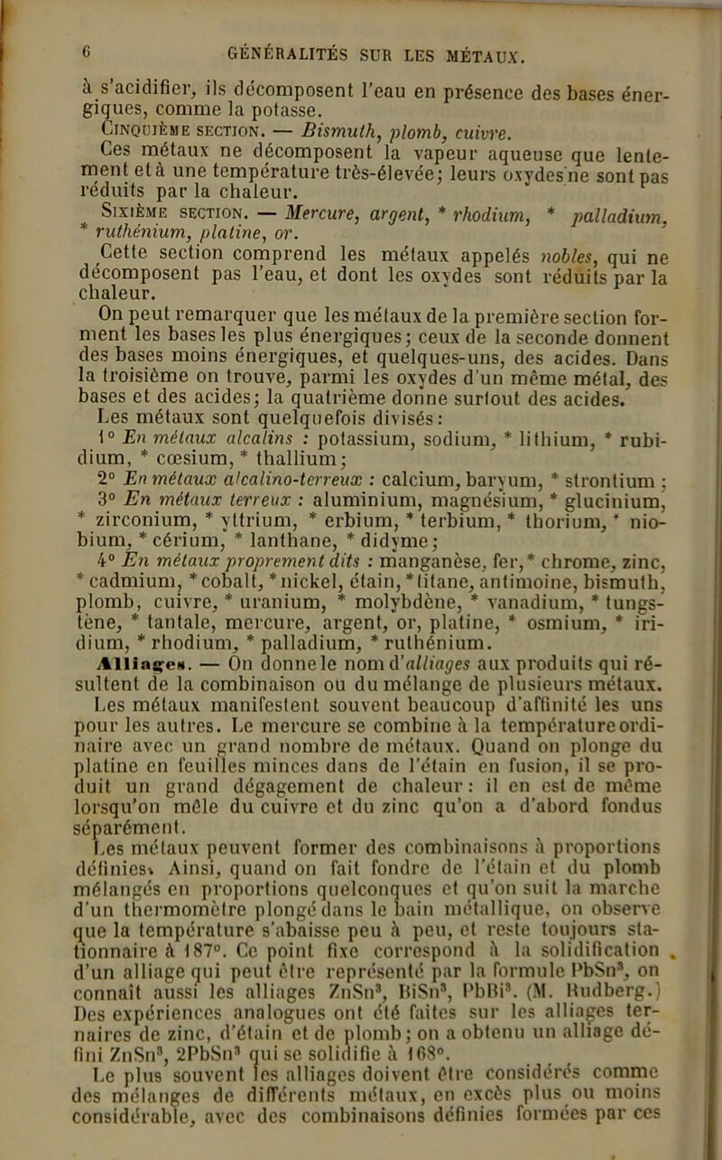 à s’acidifier, ils décomposent l’eau en présence des bases éner- giques, comme la potasse. Cinquième section. — Bismuth, plomb, cuivre. Ces métaux ne décomposent la vapeur aqueuse que lente- ment et à une température très-élevée; leurs oxydes'ne sont pas réduits par la chaleur. Sixième section. — Mercure, argent, * rhodium, * palladium. * ruthénium, platine, or. Cette section comprend les métaux appelés nobles, qui ne décomposent pas l’eau, et dont les oxydes sont réduits par la chaleur. On peut remarquer que les métaux de la première section for- ment les bases les plus énergiques; ceux de la seconde donnent des bases moins énergiques, et quelques-uns, des acides. Dans la troisième on trouve, parmi les oxydes d’un même métal, des bases et des acides; la quatrième donne surtout des acides. Les métaux sont quelquefois divisés: t° En métaux alcalins : potassium, sodium, * lithium, * rubi- dium, * cæsium, * thallium; 2° En métaux akalino-terreux : calcium, baryum, * strontium ; 3° En métaux terreux : aluminium, magnésium, * glucinium, * zirconium, * yttrium, * erbium, * terbium, * thorium, ’ nio- bium, * cérium, * lanthane, * didyme; 4° En métaux proprement dits : manganèse, fer,* chrome, zinc, * cadmium, * cobalt, * nickel, étain, * titane, antimoine, bismuth, plomb, cuivre, * uranium, * molybdène, * vanadium, * tungs- tène, * tantale, mercure, argent, or, platine, * osmium, * iri- dium, * rhodium, * palladium, * ruthénium. Alliasse*. — On donne le nom d'alliages aux produits qui ré- sultent de la combinaison ou du mélange de plusieurs métaux. Les métaux manifestent souvent beaucoup d’aftinité les uns pour les autres. Le mercure se combine à la température ordi- naire avec un grand nombre de métaux. Quand on plonge du platine en feuilles minces dans de l’étain en fusion, il se pro- duit un grand dégagement de chaleur: il en est de même lorsqu’on mêle du cuivre et du zinc qu’on a d’abord fondus séparément. Les métaux peuvent former des combinaisons proportions définies* Ainsi, quand on fait fondre de l’étain et du plomb mélangés en proportions quelconques et qu’on suit la marche d’un thermomètre plongé dans le bain métallique, on observe que la température s’abaisse peu à peu, et reste toujours sta- tionnaire à 187°. Ce point fixe correspond la solidification . d’un alliage qui peut être représenté par la formule PbSns, on connaît aussi les alliages ZnSn*, BiSn3, PbBi8. (M. Kudberg.) Des expériences analogues ont été faites sur les alliages ter- naires de zinc, d’étain et de plomb; on a obtenu un alliage dé- fini ZnSn8, 2PbSn3 qui se solidifie à ICS0. Le plus souvent les alliages doivent être considérés comme des mélanges de différents métaux, en excès plus ou moins considérable, avec des combinaisons définies formées par ces