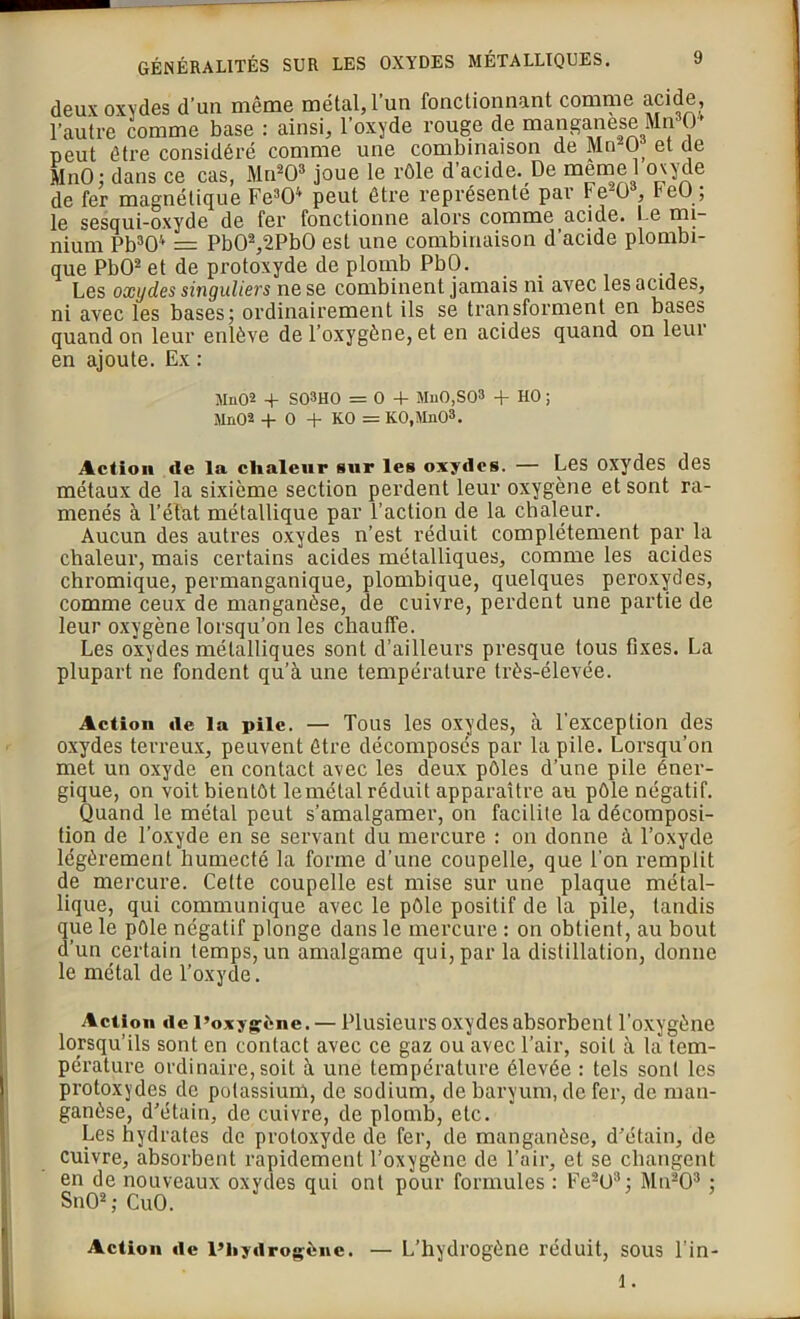 deux oxydes d’un même métal, l’un fonctionnant comme acide, l’autre comme base : ainsi, l’oxyde rouge de manganèse Mn30' peut être considéré comme une combinaison de Mn20 et de MnO: dans ce cas, Mn203 joue le rôle d’acide. De memel oxyde de fer magnétique Fe304 peut être représente par te^O , re(J , le sesqui-oxyde de fer fonctionne alors comme acide. Le m|~ nium Pb304 = Pb02,2Pb0 est une combinaison d’acide plombi- que PbO2 et de protoxyde de plomb PbO. _ Les oxydes singuliers ne se combinent jamais ni avec les acides, ni avec les bases ; ordinairement ils se transforment en bases quand on leur enlève de l’oxygène, et en acides quand on leur en ajoute. Ex : Mn02 + S03H0 =0 4- Mn0,S03 4- HO ; Mü02 4- 0 4- KO = KO,MnO3. Action de la chaleur sur les oxydes. — Les oxydes des métaux de la sixième section perdent leur oxygène et sont ra- menés à l’élat métallique par l’action de la chaleur. Aucun des autres oxydes n’est réduit complètement par la chaleur, mais certains acides métalliques, comme les acides chromique, permanganique, plombique, quelques peroxydes, comme ceux de manganèse, de cuivre, perdent une partie de leur oxygène lorsqu’on les chauffe. Les oxydes métalliques sont d’ailleurs presque tous fixes. La plupart ne fondent qu’à une température très-élevée. Action de la pile. — Tous les oxydes, à l’exception des oxydes terreux, peuvent être décomposés par la pile. Lorsqu’on met un oxyde en contact avec les deux pôles d’une pile éner- gique, on voit bientôt le métal réduit apparaître au pôle négatif. Quand le métal peut s’amalgamer, on facilite la décomposi- tion de l’oxyde en se servant du mercure : on donne à l’oxyde légèrement humecté la forme d’une coupelle, que l'on remplit de mercure. Celte coupelle est mise sur une plaque métal- lique, qui communique avec le pôle positif de la pile, tandis que le pôle négatif plonge dans le mercure : on obtient, au bout d’un certain temps, un amalgame qui, par la distillation, donne le métal de l’oxyde. Action de l’oxygène. — Plusieurs oxydes absorbent l’oxygène lorsqu’ils sont en contact avec ce gaz ou avec l’air, soit à la tem- pérature ordinaire, soit à une température élevée : tels sont les protoxydes, de potassium, de sodium, de baryum, de fer, de man- ganèse, d’étain, de cuivre, de plomb, etc. Les hydrates de protoxyde de fer, de manganèse, d’étain, de cuivre, absorbent rapidement l’oxygène de l’air, et se changent en de nouveaux oxydes qui ont pour formules : Fe203 : Mn203 ; SnO2; CuO. Action de l’hydrogène. — L’hydrogène réduit, sous l’in- 1.