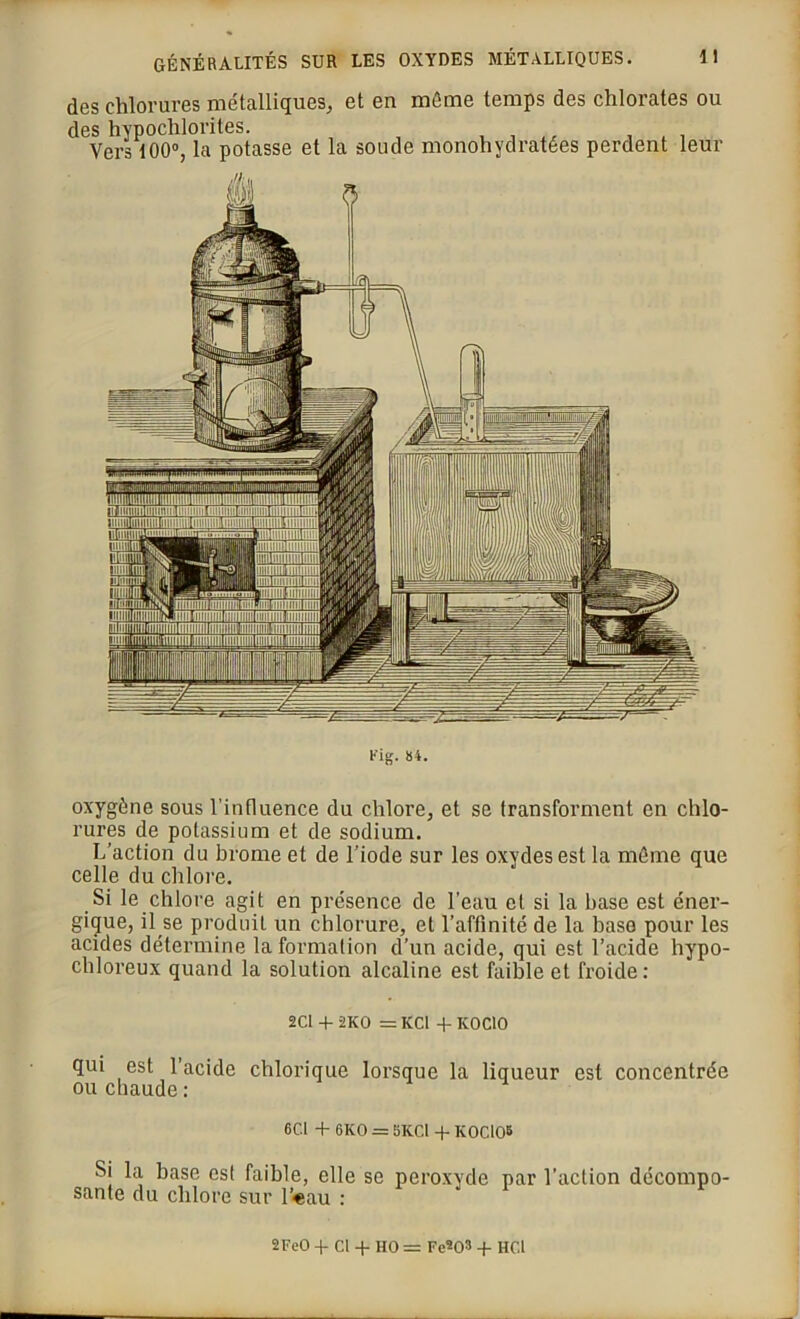 des chlorures métalliques, et en même temps des chlorates ou des hypochlorites. , , . Vers 100°, la potasse et la soude monohydratées perdent leur Fig. 84. oxygène sous l’influence du chlore, et se transforment en chlo- rures de potassium et de sodium. L’action du brome et de l’iode sur les oxydes est la même que celle du chlore. Si le chlore agit en présence de l’eau et si la hase est éner- gique, il se produit un chlorure, et l’affinité de la base pour les acides détermine la formation d’un acide, qui est l’acide hypo- chloreux quand la solution alcaline est faible et froide: 2CI + 2KO = KCl +K0C10 qui est l’acide chlorique lorsque la liqueur est concentrée ou chaude : 6C.1 + 6K0 = 5K.CI + IC0CI05 Si la base est faible, elle se peroxyde par l’action décompo- sante du chlore sur l’«au : 2FeO -f Cl -f HO = FeW -f HCl