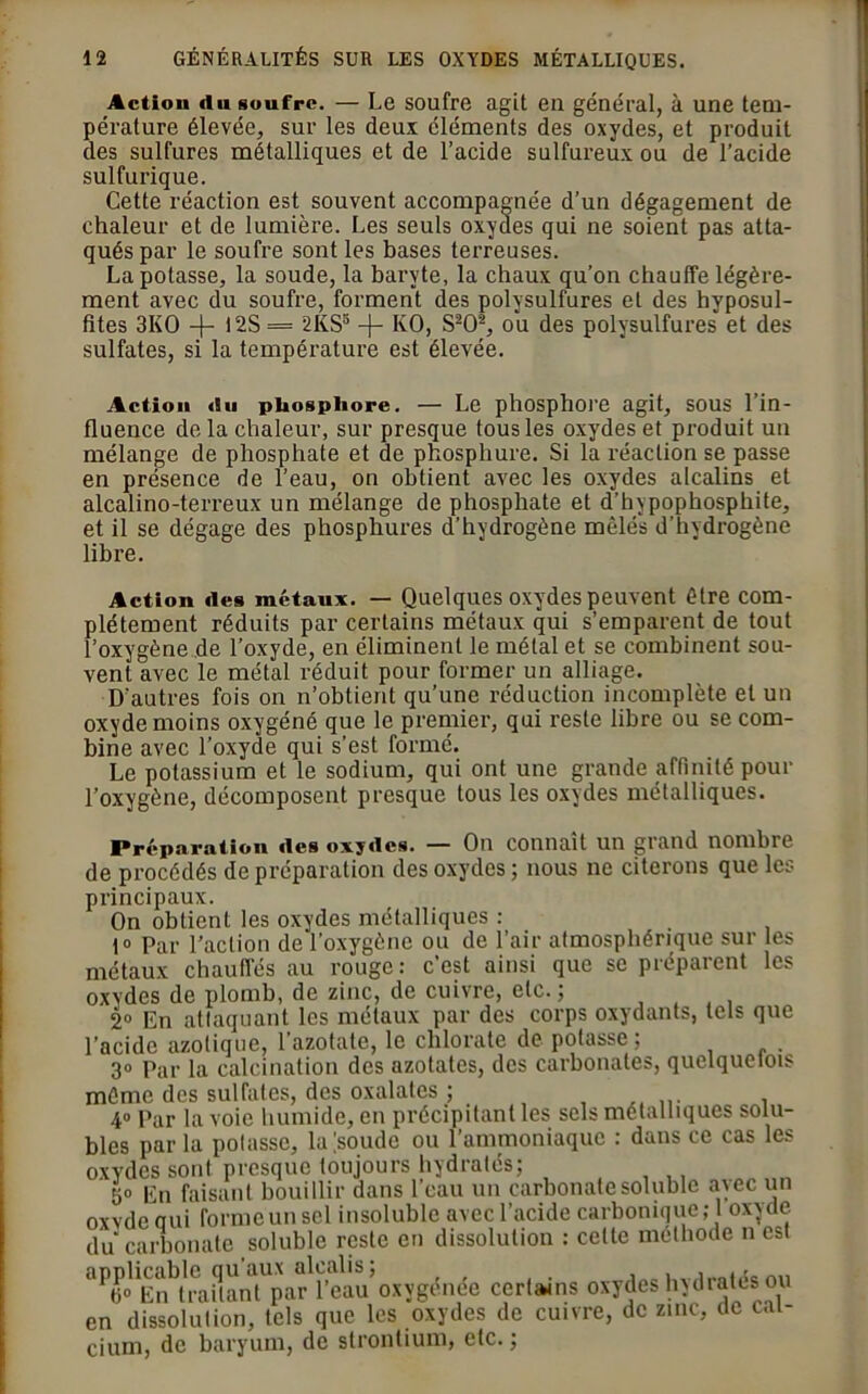 Actiou «lu soufre. — Le soufre agit en général, à une tem- pérature élevée, sur les deux éléments des oxydes, et produit des sulfures métalliques et de l’acide sulfureux ou de l’acide sulfurique. Cette réaction est souvent accompagnée d’un dégagement de chaleur et de lumière. Les seuls oxydes qui ne soient pas atta- qués par le soufre sont les bases terreuses. La potasse, la soude, la baryte, la chaux qu’on chauffe légère- ment avec du soufre, forment des polysulfures et des hvposul- fites 3KO -J- t2S = 2KS3 -j- KO, S202, 011 des polysulfures et des sulfates, si la température est élevée. Action «Su phosphore. — Le phosphore agit, sous l’in- fluence de la chaleur, sur presque tous les oxydes et produit un mélange de phosphate et de phosphure. Si la réaction se passe en présence de l’eau, on obtient avec les oxydes alcalins et alcalino-terreux un mélange de phosphate et d’bypophosphite, et il se dégage des phosphures d’hydrogène mêlés d’hydrogène libre. Action «les métaux. — Quelques oxydes peuvent être com- plètement réduits par certains métaux qui s’emparent de tout l’oxygène de l’oxyde, en éliminent le métal et se combinent sou- vent avec le métal réduit pour former un alliage. D'autres fois on n’obtient qu’une réduction incomplète et un oxyde moins oxygéné que le premier, qui reste libre ou se com- bine avec l’oxyde qui s’est formé. Le potassium et le sodium, qui ont une grande affinité pour l’oxygène, décomposent presque tous les oxydes métalliques. Préparation «les oxy«lcs. — On connaît un grand nombre de procédés de préparation des oxydes ; nous ne citerons que les principaux. On obtient les oxydes métalliques : t° Par l’action de l’oxygène ou de l’air atmosphérique sur les métaux chauffés au rouge: c’est ainsi que se préparent les oxydes de plomb, de zinc, de cuivre, etc. ; 2° En attaquant les métaux par des corps oxydants, tels que l’acide azotique, l’azotate, le chlorate de potasse; 3° Par la calcination des azotates, des carbonates, quelquelois môme des sulfates, des oxalates ; . 4° Par la voie humide, en précipitant les sels métalliques solu- bles par la potasse, la'soude ou l’ammoniaque : dans ce cas les oxydes sont presque toujours hydratés; 5» En faisant bouillir dans l’eau un carbonate soluble avec un oxvde qui forme un sel insoluble avec l’acide carbonique; 1 oxyde du carbonate soluble reste en dissolution : celle méthode n est applicable qu'aux alcalis; mi «o En traitant par l’eau oxygénée certains oxydes hydratés ou en dissolution, tels que les oxydes de cuivre, de zinc, de cal- cium, de baryum, de strontium, etc. ;