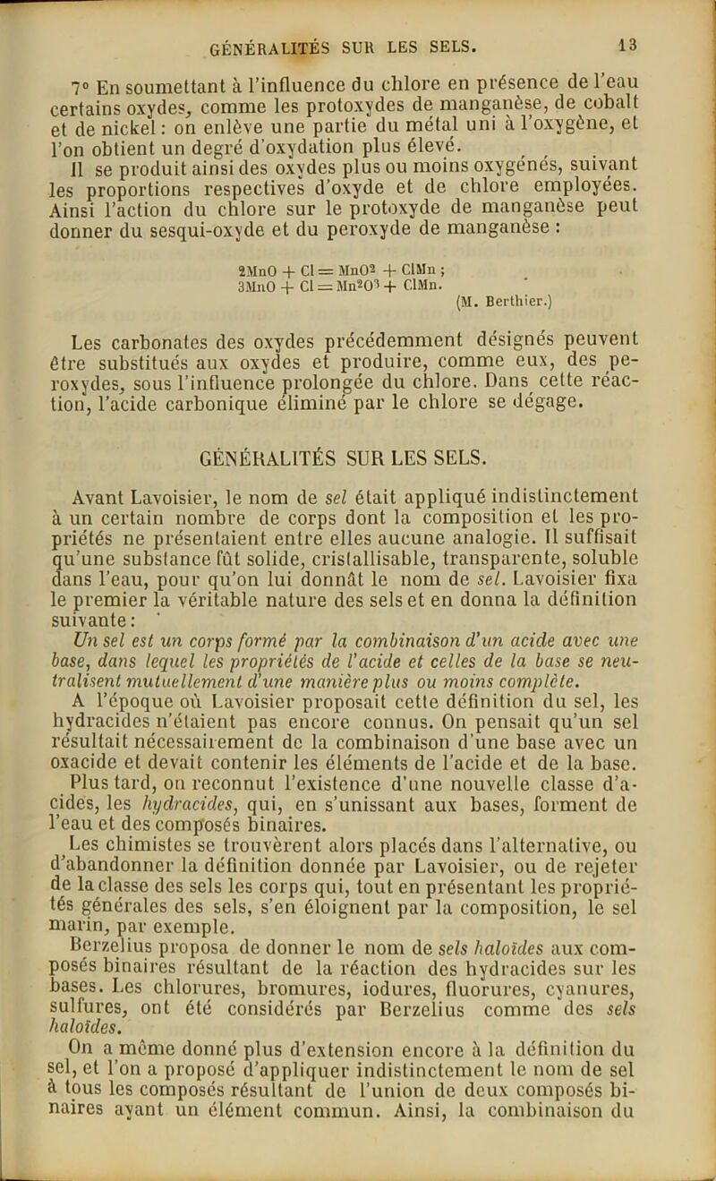 7° En soumettant à l’influence du chlore en présence de l’eau certains oxydes, comme les protoxydes de manganèse, de cobalt et de nickel : on enlève une partie du métal uni à l’oxygène, et l’on obtient un degré d’oxydation plus élevé. Il se produit ainsi des oxydes plus ou moins oxygénés, suivant les proportions respectives d’oxyde et de chlore employées. Ainsi l’action du chlore sur le protoxyde de manganèse peut donner du sesqui-oxyde et du peroxyde de manganèse : 2MnO + Cl = MnO2 + CIMn ; 3MnO + Cl = Mn20’ + CIMn. (M. Berthier.) Les carbonates des oxydes précédemment désignés peuvent être substitués aux oxydes et produire, comme eux, des pe- roxydes, sous l’influence prolongée du chlore. Dans, celte réac- tion, l’acide carbonique éliminé par le chlore se dégage. GÉNÉRALITÉS SUR LES SELS. Avant Lavoisier, le nom de sel était appliqué indistinctement à un certain nombre de corps dont la composition et les pro- priétés ne présentaient entre elles aucune analogie. 11 suffisait qu’une substance fût solide, crislallisable, transparente, soluble dans l’eau, pour qu’on lui donnât le nom de sel. Lavoisier fixa le premier la véritable nature des sels et en donna la définition suivante: Un sel est un corps formé par la combinaison d'un acide avec une base, dans lequel les propriétés de l’acide et celles de la base se neu- tralisent mutuellement d’une manière plus ou moins complète. A l’époque où Lavoisier proposait cette définition du sel, les hydracides n’étaient pas encore connus. On pensait qu’un sel résultait nécessairement de la combinaison d’une base avec un oxacide et devait contenir les éléments de l’acide et de la base. Plus tard, on reconnut l’existence d'une nouvelle classe d’a- cides, les hydracides, qui, en s’unissant aux bases, forment de l’eau et des composés binaires. Les chimistes se trouvèrent alors placés dans l’alternative, ou d’abandonner la définition donnée par Lavoisier, ou de rejeter de la classe des sels les corps qui, tout en présentant les proprié- tés générales des sels, s’en éloignent par la composition, le sel marin, par exemple. Berzelius proposa de donner le nom de sels haloïdes aux com- posés binaires résultant de la réaction des hydracides sur les bases. Les chlorures, bromures, iodures, fluorures, cyanures, sulfures, ont été considérés par Berzelius comme des sels haloïdes. On a même donné plus d’extension encore à la définition du sel, et l’on a proposé d’appliquer indistinctement le nom de sel à tous les composés résultant de l'union de deux composés bi- naires ayant un élément commun. Ainsi, la combinaison du