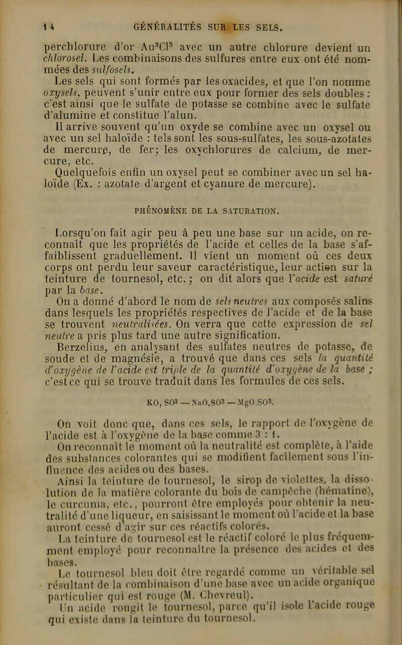 perchlorure d’or Au2CP avec un autre chlorure devient un chlorosel. Les combinaisons des sulfures entre eux ont été nom- mées des sulfosels. Les sels qui sont formés par les oxacides, et que l’on nomme oxysels, peuvent s’unir entre eux pour former des sels doubles : c’est ainsi que le sulfate de potasse se combine avec le sulfate d’alumine et constitue l’alun. Il arrive souvent qu’un oxyde se combine avec un oxysel ou avec un sel haloïde : tels sont les sous-sulfates, les sous-azotates de mercure, de fer; les oxychlorures de calcium, de mer- cure, etc. Quelquefois enfin un oxysel peut se combiner avec un sel ha- loïde (Ex. : azotate d’argent et cyanure de mercure). PHÉNOMÈNE DE LA SATURATION. Lorsqu’on fait agir peu à peu une base sur un acide, on re- connaît que les propriétés de l’acide et celles de la base s’af- faiblissent graduellement. 11 vient un moment où ces deux corps ont perdu leur saveur caractéristique, leur action sur la teinture de tournesol, etc. ; on dit alors que l’acide est saturé par la base. On a donné d’abord le nom de sels neutres aux composés salins dans lesquels les propriétés respectives de l’acide et de la base se trouvent neutralisées. On verra que cette expression de sel neutre u pris plus tard une autre signification. Berzelius, en analysant des sulfates neutres de potasse, de soude et de magnésie, a trouvé que dans ces sels la quantité cl’oxygène de l'acide est tri/de de la quantité d'oxygène de la base ; c’est ce qui se trouve traduit dans les formules de ces sels. ICO, S03 -,NaO.SO» — MgO.SO». On voit donc que, dans ces sels, le rapport de l’oxygène de l’acide est à l'oxygène de la base comme 3:1. On reconnaît le moment où la neutralité est complèle, à l’aide des substances colorantes qui se modifient facilement sous 1 in- fluence des acides ou des bases. Ainsi la teinture de tournesol, le sirop de violettes, la disso- lution de la matière colorante du bois de campéchc (hématine), le curcuma, etc., pourront être employés pour obtenir la neu- tralité d'une liqueur, en saisissant le moment où l'acide et la base auront cessé d'agir sur ces réactifs colorés. La teinture de tournesol est le réactif coloré le plus fréquem- ment employé pour reconnaître la présence des acides et des bases. Le tournesol bleu doit être regardé comme un véritable sel résultant de la combinaison d’une base avec un acide organique particulier qui est rouge (M. Chevreul). En acide rougit le tournesol, parce qu’il isole l'acide rouge qui existe dans la teinture du tournesol.
