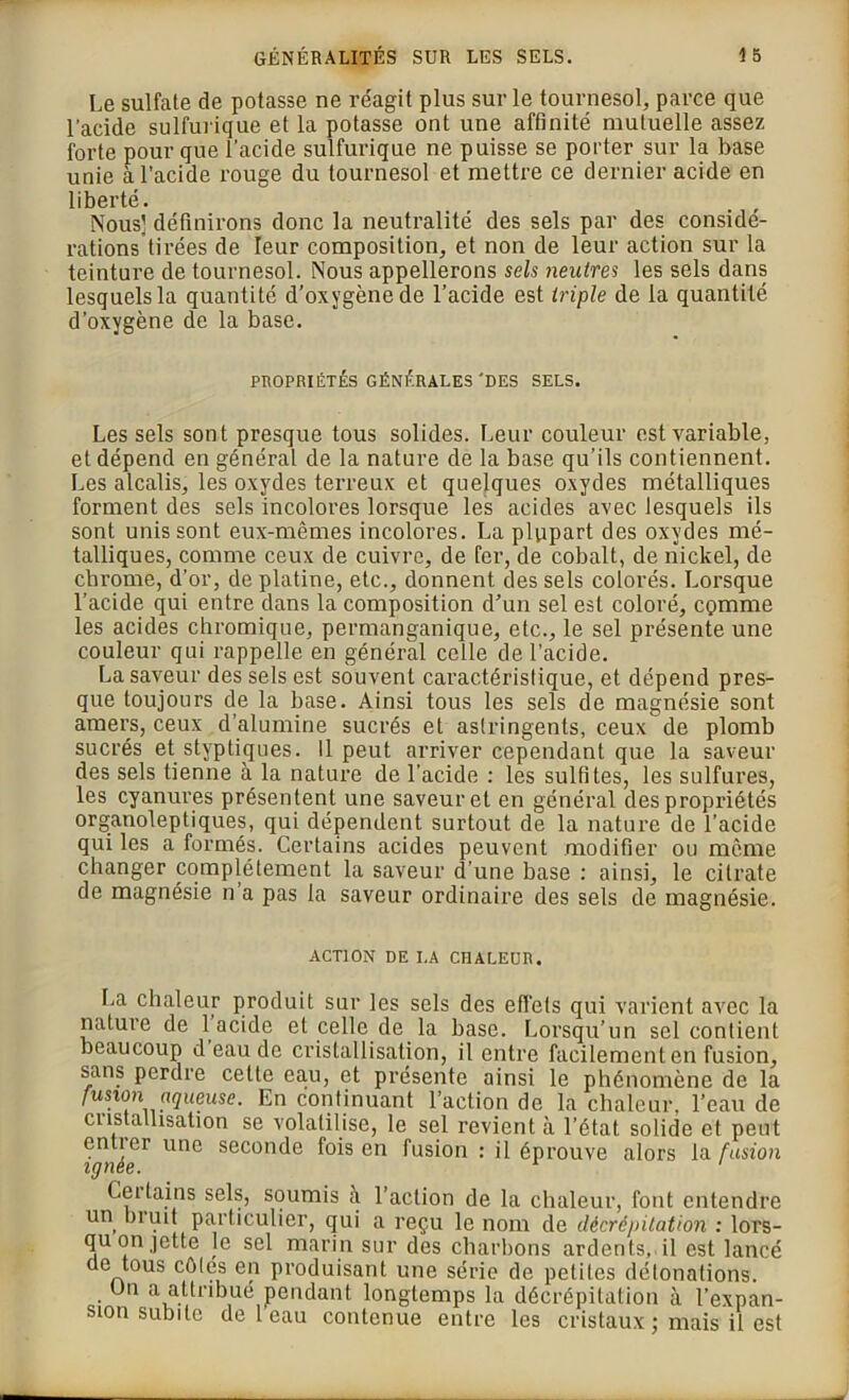 Le sulfate de potasse ne réagit plus sur le tournesol, parce que l’acide sulfurique et la potasse ont une affinité mutuelle assez forte pour que l’acide sulfurique ne puisse se porter sur la base unie à l’acide rouge du tournesol et mettre ce dernier acide en liberté. Nous] définirons donc la neutralité des sels par des considé- rations tirées de leur composition, et non de leur action sur la teinture de tournesol. Nous appellerons sels neutres les sels dans lesquels la quantité d’oxygène de l’acide est triple de la quantité d’oxygène de la base. PROPRIÉTÉS GÉNÉRALES'DES SELS. Les sels sont presque tous solides. Leur couleur est variable, et dépend en général de la nature de la base qu’ils contiennent. Les alcalis, les oxydes terreux et quelques oxydes métalliques forment des sels incolores lorsque les acides avec lesquels ils sont unis sont eux-mêmes incolores. La plupart des oxydes mé- talliques, comme ceux de cuivre, de fer, de cobalt, de nickel, de cbrome, d’or, de platine, etc., donnent des sels colorés. Lorsque l’acide qui entre dans la composition d’un sel est coloré, cçmme les acides chromique, permanganique, etc., le sel présente une couleur qui rappelle en général celle de l’acide. La saveur des sels est souvent caractéristique, et dépend pres- que toujours de la base. Ainsi tous les sels de magnésie sont amers, ceux d’alumine sucrés et astringents, ceux de plomb sucrés et styptiques. Il peut arriver cependant que la saveur des sels tienne à la nature de l’acide : les sulfites, les sulfures, les cyanures présentent une saveur et en général des propriétés organoleptiques, qui dépendent surtout de la nature de l’acide qui les a formés. Certains acides peuvent modifier ou même changer complètement la saveur d’une base : ainsi, le citrate de magnésie n a pas la saveur ordinaire des sels de magnésie. ACTION DE LA CHALEUR. La chaleur produit sur les sels des effets qui varient avec la nature de 1 acide et celle de la base. Lorsqu’un sel contient beaucoup d eau de cristallisation, il entre facilement en fusion, sans perdre cette eau, et présente ainsi le phénomène de la fusion aqueuse. En continuant l’action de la chaleur, l’eau de ciistalhsation se volatilise, le sel revient à l’état solide et peut entier une seconde fois en fusion : il éprouve alors la fusion ignée. Cci tains sels, soumis à l’action de la chaleur, font entendre un brmt particulier, qui a reçu le nom de décrépitation : lors- qu on jette le sel marin sur des charbons ardents,il est lancé de tous côlés en produisant une série de petites détonations. On a attribué pendant longtemps la décrépitation à l’expan- sion subite de 1 eau contenue entre les cristaux ; mais il est
