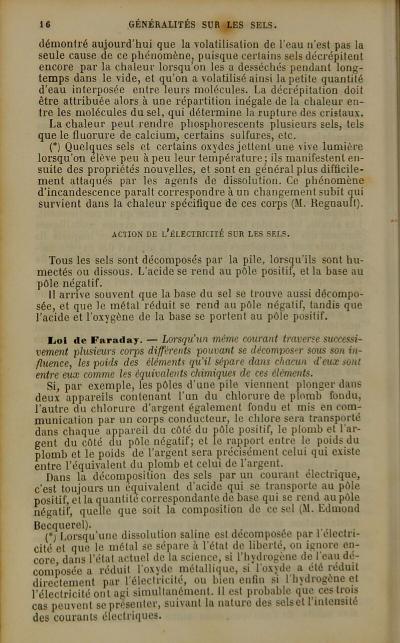 démontré aujourd’hui que la volatilisation de l’eau n’est pas la seule cause de ce phénomène^ puisque certains sels décrépitent encore par la chaleur lorsqu’on les a desséchés pendant long- temps dans le vide, et qu’on a volatilisé ainsi la petite quantité d’eau interposée entre leurs molécules. La décrépitalion doit être attribuée alors à une répartition inégale de la chaleur en- tre les molécules du sel, qui détermine la rupture des cristaux. La chaleur peut rendre phosphorescents plusieurs sels, tels que le fluorure de calcium, certains sulfures, etc. (*) Quelques sels et certains oxydes jettent une vive lumière lorsqu’on élève peu à peu leur température; ils manifestent en- suite des propriétés nouvelles, et sont en général plus difficile- ment attaqués par les agents de dissolution. Ce phénomène d’incandescence paraît correspondre à un changement subit qui survient dans la chaleur spécifique de ces corps (M. Régnault). ACTION DE L’ÉLECTRICITÉ SUR LES SELS. Tous les sels sont décomposés par la pile, lorsqu’ils sont hu- mectés ou dissous. L’acide se rend au pôle positif, et la base au pôle négatif. 11 arrive souvent que la base du sel se trouve aussi décompo- sée, et que le métal réduit se rend au pôle négatif, tandis que l’acide et l'oxygène de la base se portent au pôle positif. Loi de Faraday. — Lorsqu’un même courant traverse successi- vement plusieurs corps différents pouvant se décomposer sous son in- fluence, les poids des éléments qu'il sépare dans chacun d'eux sont entre eux comme les équivalents chimiques de ces éléments. Si, par exemple, les pôles d’une pile viennent plonger dans deux appareils contenant l’un du chlorure de plomb fondu, l’autre du chlorure d’argent également fondu et mis en com- munication par un corps conducteur, le chlore sera transporté dans chaque appareil du côté du pôle positif, le plomb et l'ar- gent du côté du pôle négatif; et le rapport entre le poids du plomb et le poids de l’argent sera précisément celui qui existe entre l’équivalent du plomb et celui de l’argent. Dans la décomposition des sels par un courant électrique, c’est toujours un équivalent d’acide qui se transporte au pôle positif, et la quantité correspondante de base qui se rend au pôle négatif, quelle que soit la composition de ce sel (M. Edmond Becquerel). (*) Lorsqu'une dissolution saline est décomposée par 1 électri- cité et que le métal se sépare à l’état de liberté, on ignore en- core dans l’état actuel de la science, si l’hydrogène de l'eau dé- composée a réduit l’oxyde métallique, si l'oxyde a été réduit directement par l'électricité, ou bien enfin si 1 hydrogène et l’électricité ont agi simultanément. Il est probable que ces trois cas peuvent se présenter, suivant la nature des sels et l’intensité des courants électriques.
