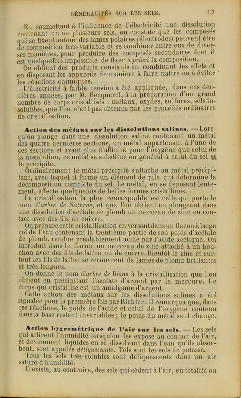 Eu soumettant à l’influence de l’électricité une dissolution contenant un ou plusieurs sels, on constate que les composés qui se fixent autour des lames polaires (électrodes) peuvent être de composition très-variable et se combiner entre eux de diver- ses manières, pour produire des composés secondaires dont il est quelquefois impossible de fixer à priori la composition. On obtient des produits constants en combinant les effets et en disposant les appareils de manière à faire naître ou à éviter ' les réactions chimiques. L’électricité à faible tension a été appliquée, dans ces der- nières années, par M. Becquerel, à la préparation d’un grand nombre de corps cristallisés : métaux, oxydes, sulfures, sels in- solubles, que l’on n’eût pas obtenus par les procédés ordinaires de cristallisation. Action des métaux sur les dissolutions salines. — Lors- qu’on plonge dans une dissolution saline contenant un métal des quatre dernières sections, un métal appartenant à l’une de ces sections et ayant plus d’affinité pour l’oxygène que celui de la dissolution, ce métal se substitue en général à celui du sel çjt le précipite. Ordinairement le métal précipité s’attache au métal précipi- tant, avec lequel il forme un élément de pile qui détermine la décomposition complète du sel. Le métal, en se déposant lente- ment, affecte quelquefois de belles formes cristallines. La cristallisation la plus remarquable est celle qui porte le nom à’arbre de Saturne, et que l’on obtient en plongeant dans une dissolution d’acétate de plomb un morceau de zinc en con- tact avec des fils de cuivre. On prépare cette cristallisation en versant dans un flacon à large col de l’eau contenant la trentième partie de son poids d’acétate de plomb, rendue préalablement acide par l’acide acétique. On introduit dans le flacon un morceau de zinc attaché à un bou- chon avec des fils de laiton ou de cuivre. Bientôt le zinc et sur- tout les fils de laiton se recouvrent de lames de plomb brillantes et très-longues. On donne le nom d'arbre de Diane à la cristallisation que l’on obtient en précipitant l'azotate d’argent par le mercure. Le corps qui cristallise est un amalgame d’argent. Cette action des métaux sur les dissolutions salines a été signalée pour la première fois par Richter :.il remarqua que, dans ces réactions, le poids de l’acide et celui de l’oxygène contenu dans la base restent invariables ; le poids du métal seul change. Action hygrométrique rte l’air sur les sels. — Les sels qui attirent l’humidité lorsqu’on les expose au contact de l’air, et deviennent liquides en se dissolvant dans l’eau qu’ils absor- bent, sont appelés déliquescents. Tels sont les sels de potasse. Tous les sels très-solubles sont déliquescents dans un air saturé d’humidité. 11 existe, au contraire, des sels qui cèdent à l’air, en totalité ou