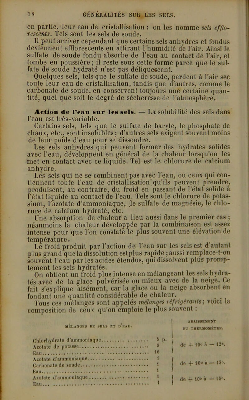 en partie, lleur eau de cristallisation : on les nomme sels efflo- rescents. Tels sont les sels de soude. Il peut arriver cependant que certains sels anhydres et fondus deviennent efflorescents en attirant l’humidité de l’air. Ainsi le sulfate de soude fondu absorbe de l’eau au contact de l’air, et tombe en poussière; il reste sous cette forme parce que le sul- fate de soude hydraté n’est pas déliquescent. Quelques sels, tels que le sulfate de soude, perdent à l’air sec toute leur eau de cristallisation, tandis que d’autres, comme le carbonate de soude, en conservent toujours une certaine quan- tité, quel que soit le degré de sécheresse de l’atmosphère. Action «le l’eau sur les sels. — La solubilité des sels dans l’eau est très-variable. Certains sels, tels que le sulfate de baryte, le phosphate de chaux, etc., sont insolubles; d’autres sels exigent souvent moins de leur poids d’eau pour se dissoudre. Les sels anhydres qui peuvent former des hydrates solides avec l’eau, développent en général de la chaleur lorsqu’on les met en contact avec ce liquide. Tel est le- chlorure de calcium anhydre. Les sels qui ne se combinent pas avec l’eau, ou ceux qui con- tiennent toute l’eau de cristallisation]qu’ils peuvent prendre, produisent, au contraire, du froid en passant de Tétat solide à l’étal liquide au contact de l’eau. Tels sont le chlorure de potas- sium, l’azotate d’ammoniaque, Kle sulfate de magnésie, le chlo- rure de calcium hydraté, etc. Une absorption de chaleur a lieu aussi dans le premier cas ; néanmoins la chaleur développée par la combinaison est assez intense pour que l’on constate le plus souvent une élévation de température. Le froid produit par l’action de l’eau sur les sels est d autant plus grand quela dissolution estplus rapide ; aussi remplace-t-on souvent l’eau parles acides étendus, qui dissolvent plus promp- tement les sels hydratés. On obtient un froid plus intense en mélangeant les sels hydra- tés avec de la glace pulvérisée ou mieux avec de la neige. Ce fait s’explique aisément, car la glace ou la neige absorbent en fondant une quantité considérable de chaleur. Tous ces mélanges sont appelés mélanges réfrigérants; voici la composition de ceux qu’on emploie le plus souvent : MELANGES DE SELS ET DKAU. Chlorhydrate d’ammoniaque s p. ( Azotate de potasse S . Eau 16 ' Azotate d'ammoniaque 1 1 Carbonate de soude t j Eau * Azotate d'ammoniaque t Eau * ARAISSEMENT DU THERMOMETRE. de + 10» à — 12». de -f 10° à — 13». de 4- 10° à — 15°.