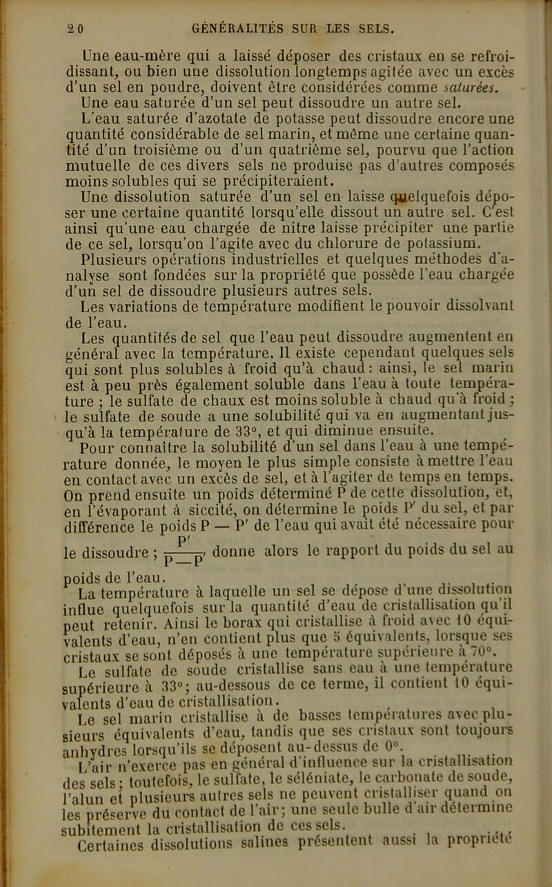 Une eau-mère qui a laissé déposer des cristaux en se refroi- dissant, ou bien une dissolution longtemps agitée avec un excès d’un sel en poudre, doivent être considérées comme saturées. Une eau saturée d’un sel peut dissoudre un autre sel. U'eau saturée d’azotate de potasse peut dissoudre encore une quantité considérable de sel marin, et même une certaine quan- tité d’un troisième ou d’un quatrième sel, pourvu que l’action mutuelle de ces divers sels ne produise pas d’autres composés moins solubles qui se précipiteraient. Une dissolution saturée d’un sel en laisse quelquefois dépo- ser une certaine quantité lorsqu’elle dissout un autre sel. C’est ainsi qu’une eau chargée de nitre laisse précipiter une partie de ce sel, lorsqu’on l’agite avec du chlorure de potassium. Plusieurs opérations industrielles et quelques méthodes d'a- nalyse sont fondées sur la propriété que possède l’eau chargée d’un sel de dissoudre plusieurs autres sels. Les variations de température modifient le pouvoir dissolvant de l’eau. Les quantités de sel que l’eau peut dissoudre augmentent en général avec la température. 11 existe cependant quelques sels qui sont plus solubles à froid qu’à chaud: ainsi, le sel marin est à peu près également soluble dans l’eau à toute tempéra- ture ; le sulfate de chaux est moins soluble à chaud qu’à froid : le sulfate de soude a une solubilité qui va en augmentant jus- qu’à la tempéralure de 33°, et qui diminue ensuite. Pour connaître la solubilité d’un sel dans l’eau à une tempé- rature donnée, le moyen le plus simple consiste à mettre l’eau en contact avec un excès de sel, et à l’agiter de temps en temps. On prend ensuite un poids déterminé P de cetle dissolution, et, en l’évaporant à siccité, on détermine le poids P’ du sel, et par différence le poids P — P’ de l’eau qui avait été nécessaire pour le dissoudre ; [)_ [3> donne alors le rapport du poids du sel au poids de l’eau. . , La température à laquelle un sel se déposé d une dissolution influe quelquefois sur la quantité d’eau de cristallisation qu'il peut retenir. Ainsi le borax qui cristallise à froid avec 10 équi- valents d’eau, n’en contient plus que 5 équivalents, lorsque ses cristaux se sont déposés à une température supérieure à 70°. Le sulfate de soude cristallise sans eau à une température supérieure à 33°; au-dessous de ce terme, il contient 10 équi- valents d’eau de cristallisation. Le sel marin cristallise à de basses températures avec plu- sieurs équivalents d’eau, tandis que ses cristaux sont toujours anhydres lorsqu’ils se déposent au-dessus de 0°. I ’uir n’exerce pas en général d'influence sur la cristallisation des sels • toutefois, le sulfate, le séléniate, le carbonate de soude, l’alun et plusieurs autres sels ne peuvent cristalliser quand on les préserve du contact de l’air; une seule bulle d’air détermine subitement la cristallisation de ces sels. . Certaines dissolutions salines présentent aussi la propriété