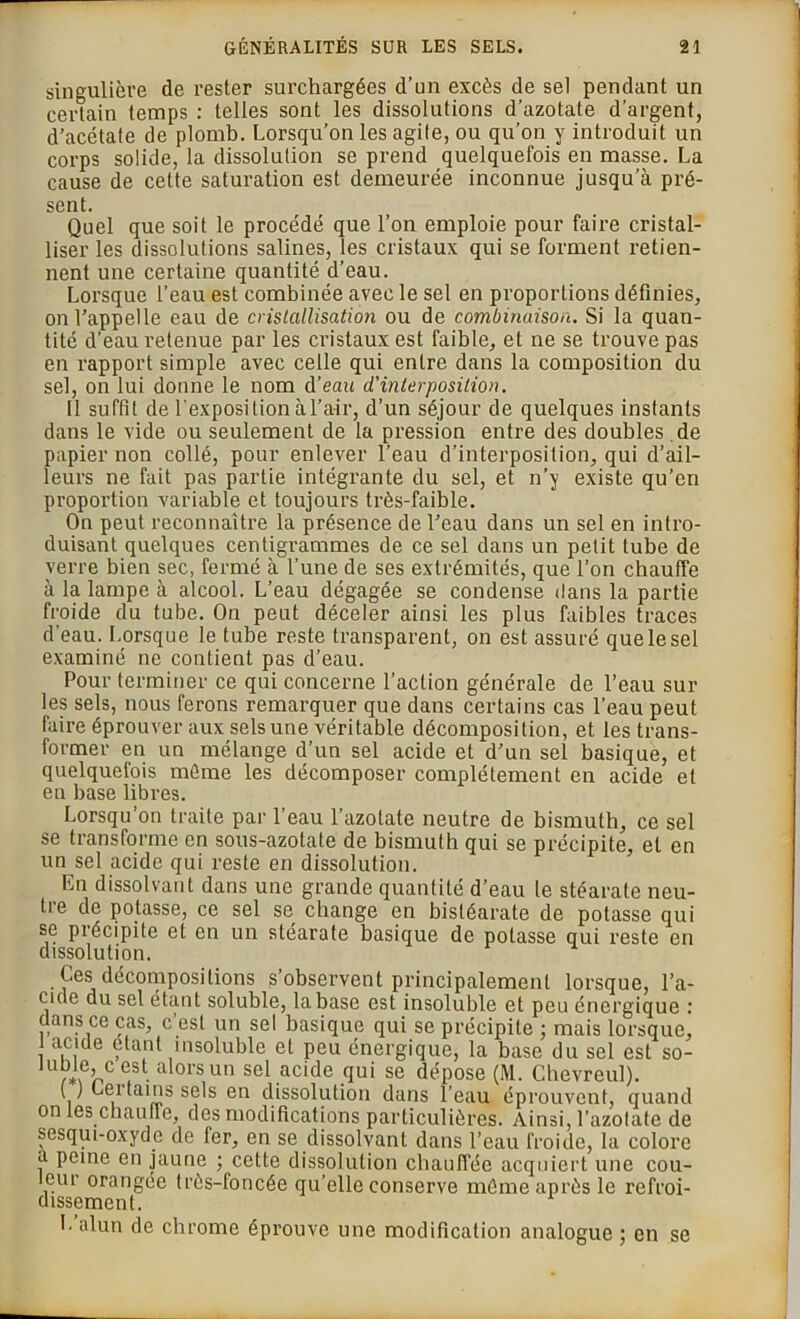 singulière de rester surchargées d’un excès de sel pendant un certain temps : telles sont les dissolutions d’azotate d’argent, d’acétate de plomb. Lorsqu’on les agile, ou qu’on y introduit un corps solide, la dissolution se prend quelquefois en masse. La cause de celte saturation est demeurée inconnue jusqu’à pré- sent. Quel que soit le procédé que l’on emploie pour faire cristal- liser les dissolutions salines, les cristaux qui se forment retien- nent une certaine quantité d’eau. Lorsque l’eau est combinée avec le sel en proportions définies, on l’appelle eau de cristallisation ou de combinaison. Si la quan- tité d’eau retenue par les ci'istaux est faible, et ne se trouve pas en rapport simple avec celle qui entre dans la composition du sel, on lui donne le nom d’eau d'interposition. Il suffit de l'exposition à l’air, d’un séjour de quelques instants dans le vide ou seulement de la pression entre des doubles de papier non collé, pour enlever l’eau d’interposition, qui d’ail- leurs ne fait pas partie intégrante du sel, et n’y existe qu’en proportion variable et toujours très-faible. On peut reconnaître la présence de l’eau dans un sel en intro- duisant quelques centigrammes de ce sel dans un petit tube de verre bien sec, fermé à l’une de ses extrémités, que l’on chauffe à la lampe à alcool. L’eau dégagée se condense dans la partie froide du tube. On peut déceler ainsi les plus faibles traces d’eau. Lorsque le tube reste transparent, on est assuré que le sel examiné ne contient pas d’eau. Pour terminer ce qui concerne l’action générale de l’eau sur les sels, nous ferons remarquer que dans certains cas l’eau peut faire éprouver aux sels une véritable décomposition, et les trans- former en un mélange d’un sel acide et d’un sel basique, et quelquefois même les décomposer complètement en acide et en base libres. Lorsqu on traite par 1 eau l’azotate neutre de bismuth, ce sel se transforme en sous-azotate de bismuth qui se précipite, et en un sel acide qui reste en dissolution. En dissolvant dans une grande quantité d’eau le stéarate neu- tre de potasse, ce sel se change en bistéarate de potasse qui se précipite et en un stéarate basique de potasse qui reste en dissolution. Ces décompositions s’observent principalement lorsque, l’a- eide du sel étant soluble, la base est insoluble et peu énergique : c ans ce cas, c est un sel basique qui se précipite ; mais lorsque, acide étant insoluble et peu énergique, la base du sel est so- lu?ie,c est alors un sel acide qui se dépose (M. Chevreul). ( ) Cei tains sels en dissolution dans l’eau éprouvent, quand on les chaufle, des modifications particulières. Ainsi, l’azotate de sesqui-oxyde de fer, en se dissolvant dans l’eau froide, la colore a peine en jaune ; cette dissolution chauffée acquiert une cou- leur orangée très-foncée qu’elle conserve même après le refroi- dissement. L alun de chrome éprouve une modification analogue ; en se