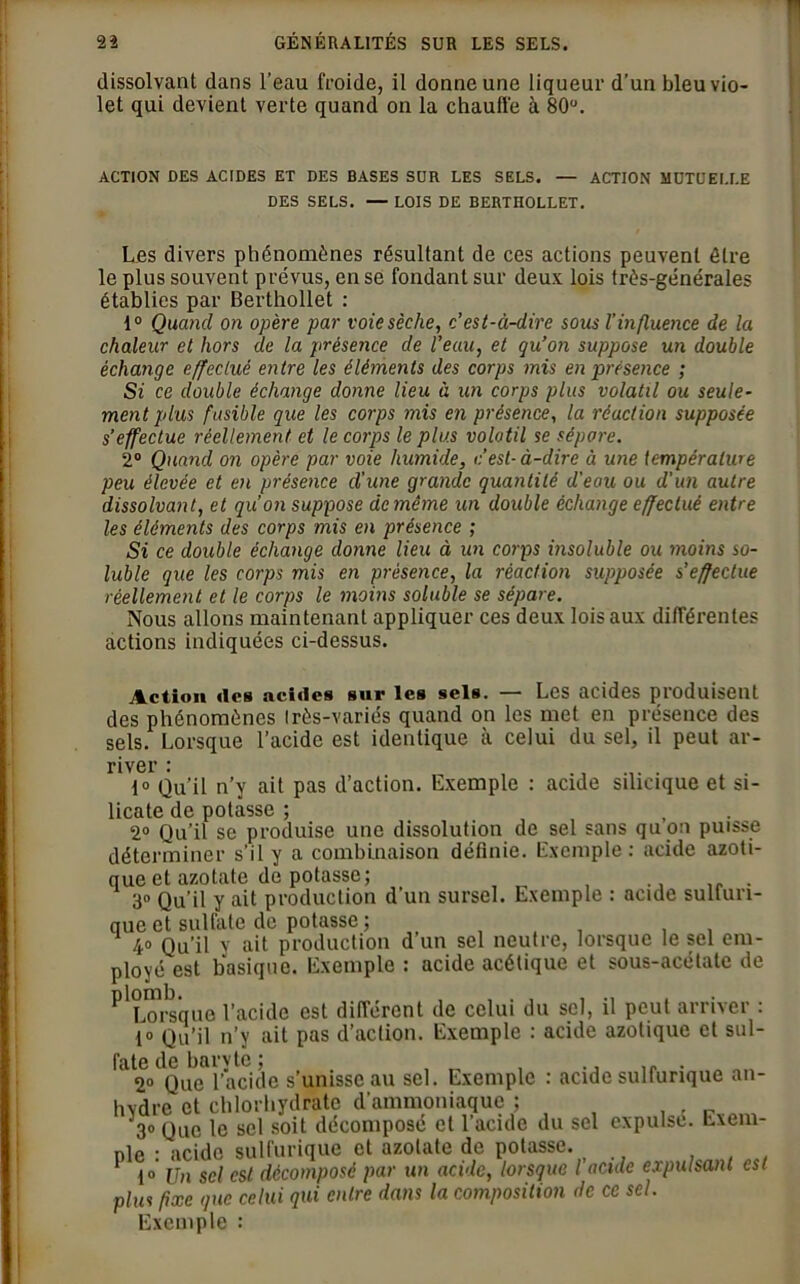 dissolvant dans l’eau froide, il donne une liqueur d’un bleu vio- let qui devient verte quand on la chaude à 80°. ACTION DES ACIDES ET DES BASES SOR LES SELS. — ACTION MUTUELLE DES SELS. — LOIS DE BERTHOLLET. Les divers phénomènes résultant de ces actions peuvent être le plus souvent prévus, en se fondant sur deux lois très-générales établies par Berthollet : 1° Quand on opère par voie sèche, c’est-à-dire sous l’influence de la chaleur et hors de la présence de l’eau, et qu’on suppose un double échange effectué entre les éléments des corps mis en présence ; Si ce double échange donne lieu à un corps plus volatil ou seule- ment plus fusible que les corps mis en présence, la réaction supposée s’effectue réellement et le corps le plus volatil se sépare. 2° Quand on opère par voie humide, c’est-à-dire à une température peu élevée et en présence d’une grande quantité d'eau ou d'un autre dissolvant, et qu’on suppose de même un double échange effectué entre les éléments des corps mis en présence ; Si ce double échange donne lieu à un corps insoluble ou moins so- luble que les corps mis en présence, la réaction supposée s’effectue réellement et le corps le moins soluble se sépare. Nous allons maintenant appliquer ces deux lois aux différentes actions indiquées ci-dessus. river : ....... 1° Qu’il n’y ait pas d’action. Exemple : acide sihcique et si- licate de potasse ; 2° Qu’il se produise une dissolution de sel sans qu on puisse déterminer s’il y a combinaison définie. Exemple: acide azoti- que et azotate de potasse; . 3° Qu’il y ait production d’un sursel. Exemple : acide sulfuri- que et sulfate de potasse ; , . 4° Qu’il y ait production d un sel neutre, lorsque le sel em- ployé est basique. Exemple : acide acétique et sous-acétate de PlL?rs’que l’acide est différent de celui du sel, il peut arriver : 1° Qu’il n’y ait pas d’action. Exemple : acide azotique et sul- fate de barv te ; , ., ,, . 2° Que l’acide s’unisse au sel. Exemple : acide sulfurique an- hydre et chlorhydrate d’ammoniaque ; 3° Que le sel soit décomposé et l’acide du sel expulse. Exem- ple : acide sulfurique et azotate de potasse. io Un sel est décomposé par un acide, lorsque l acide expulsant est plus fixe gué celui qui entre dans la composition de ce sel. Exemple :