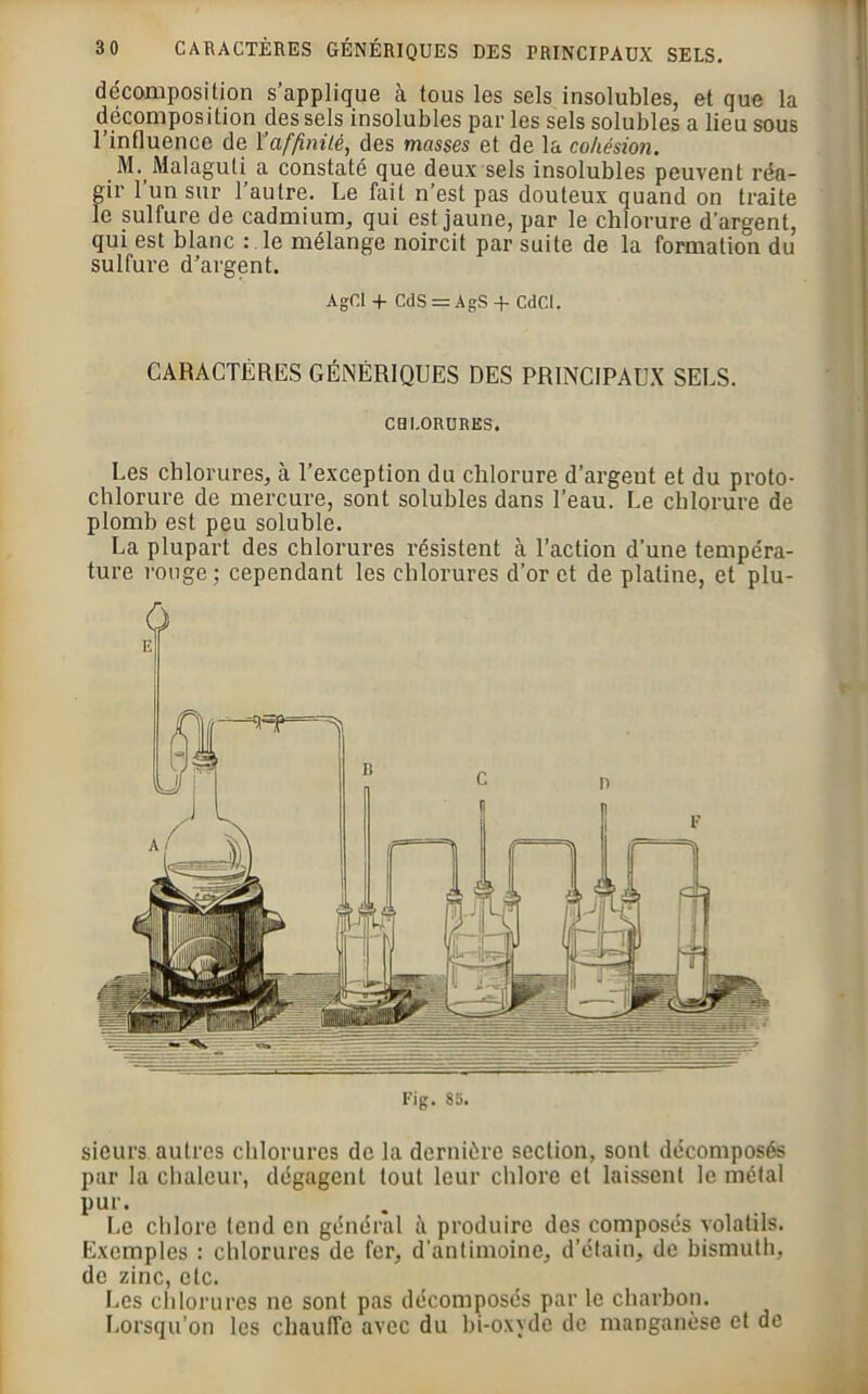 Fig. 85. sieurs autres chlorures de la dernière section, sont décomposés par la chaleur, dégagent tout leur chlore et laissent le métal pur. Le chlore tend en général à produire des composés volatils. Exemples : chlorures de fer, d'antimoine, d’étain, de bismuth, de zinc, etc. Les chlorures ne sont pas décomposés par le charbon. Lorsqu’on les chauffe avec du bi-oxvde de manganèse et de 3 0 CARACTÈRES GÉNÉRIQUES DES PRINCIPAUX SELS. décomposition s’applique à tous les sels insolubles, et que la décomposition des sels insolubles par les sels solubles a lieu sous l’influence de \’affinité, des masses et de la cohésion. M. Malaguti a constaté que deux sels insolubles peuvent réa- gir 1 un sur l’autre. Le fait n’est pas douteux quand on traite le sulfure de cadmium, qui est jaune, par le chlorure d’argent, qui est blanc : le mélange noircit par suite de la formation du sulfure d’argent. AgCI + CdS = AgS + CdCI. CARACTÈRES GÉNÉRIQUES DES PRINCIPAUX SELS. CHLORURES, Les chlorures, à l’exception du chlorure d’argeut et du proto- chlorure de mercure, sont solubles dans l’eau. Le chlorure de plomb est peu soluble. La plupart des chlorures résistent à l’action d’une tempéra- ture rouge; cependant les chlorures d’or et de platine, et plu-