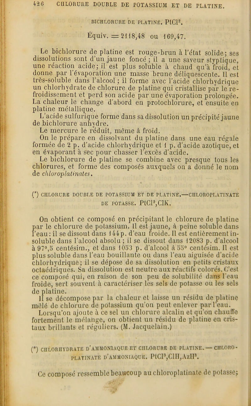 BICHLORURE DE PLATINE. PtCl2. Ëquiv. = 2118,48 ou 169,47. Le bichlorure de platine est rouge-brun à l’état solide; ses dissolutions sont d’un jaune foncé; il a une saveur styplique, une réaction acide; il est plus soluble à chaud qu’à froid, et donne par l’évaporation une masse brune déliquescente. Il est très-soluble dans l’alcool ; il forme avec l’acide chlorhydrique un chlorhydrate de chlorure de platine qui cristallise par le re- froidissement et perd son acide par une évaporation prolongée. La chaleur le change d’abord en prolocblorure, et ensuite en platine métallique. L’acide sulfurique forme dans sa dissolution un précipité jaune de bichlorure anhydre. Le mercure le réduit, même à froid. On le prépare en dissolvant du platine dans une eau régale formée de 2 p. d’acide chlorhydrique et 1 p. d'acide azotique, et en évaporant à sec pour chasser l’excès d’acide. Le bichlorure de platine se combine avec presque tous les chlorures, et forme des composés auxquels on a donné le nom de chloroplatinates. (*) CHLORURE DOUBLE DE POTASSIUM ET DE PLATINE.—CHLOROPLATINATE DE POTASSE. PtCl2,ClK. On obtient ce composé en précipitant le chlorure de platine par le chlorure de potassium. 11 est jaune, à peine soluble dans l’eau: il se dissout dans 144p. d’eau froide. Il est entièrement in- soluble dans l’alcool absolu; il se dissout dans 12083 p. d’alcool à 97°,5 centésim., et dans 1053 p. d'alcool ;l 53° centésim. Il est plus soluble dans l’eau bouillante ou dans l’eau aiguisée d’acide chlorhydrique; il se dépose de sa dissolution en petits cristaux octaédriques. Sa dissolution est neutre aux réactifs colorés. C’est ce composé qui, en raison de son peu de solubilité dans l’eau froide, sert souvent à caractériser les sels de potasse ou les sels de platine. 11 se décompose par la chaleur et laisse un résidu de platine mêlé de chlorure de potassium qu’on peut enlever par l’eau. Lorsqu’on ajoute à ce sel un chlorure alcalin et qu’on chauffe fortement le mélange, on obtient un résidu de platine en cris- taux brillants et réguliers. (M. Jacquelain.) (*) CHLORHYDRATE D’AMMONIAQUE ET CHLORURE DE PLATINE. — CHLORO- PLATINATE D'AMMONIAQUE. PtCl8,ClH,ÀzHs. l' » Ce composé ressemble beaucoup auchloroplalinatc de potasse;