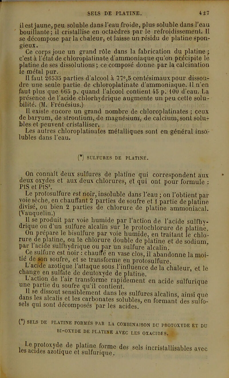 il est jaune, peu soluble dans l’eau froide, plus soluble dans l’eau bouillante; il cristallise en octaèdres par le refroidissement. 11 se décompose par la chaleur, et laisse un résidu de platine spon- gieux. Ce corps joue un grand rôle dans la fabrication du platine; c’est à l’état de chloroplatinate d'ammoniaque qu’on précipite le platine de ses dissolutions ; ce composé donne par la calcination îe métal pur. Il faut 26535 parties d’alcool à 77°,5 centésimaux pour dissou- dre une seule partie de chloroplatinate d’ammoniaque. 11 n’en faut plus que 065 p. quand l’alcool contient 45 p. 100 d’eau. La présence de l’acide chlorhydrique augmente un peu cette solu- bilité. (M. Frénésius.) Il existe encore un grand nombre de cbloroplatinates ; ceux de baryum, de strontium, de magnésium, de calcium, sont solu- bles et peuvent cristalliser. Les autres chloroplalinates métalliques sont en général inso- lubles dans l’eau. (*) SULFURES DE PLATINE. On connaît deux sulfures de platine qui correspondent aux deux oxydes et aux deux chlorures, et qui ont pour formule : PIS et PIS2. Le protosulfure est noir, insoluble dans l’eau ; on l’obtient par vciie sèche, en chauffant 2 parties de soufre et 1 partie de platine divisé, ou bien 2 parties de chlorure de platine ammoniacal. (Vauquelin.) 11 se produit par voie humide par l’action de l’acide sulfhy- dnque ou d’un sulfure alcalin sur le protochlorure de platine On prépare le bisulfure par voie humide, en traitant le chlo- rure de platine, ou le chlorure double de platine et de sodium par 1 acide sull'hydrique ou par un sulfure alcalin. Ce sulfure est noir : chauffé en vase clos, il abandonne la moi- tié de son soufre, et se transforme en protosulfure. L’acide azotique l’attaque sous l’influence de la chaleur, et le change en sulfate de deutoxyde de platine. L’action de l’air transforme rapidement'en acide sulfurique une partie du soufre qu’il contient. u y sensiblement dans les sulfures alcalins, ainsi que anî 1 S/1 les ca.rbonal,es solubles, en formant des sulfo- sets qui sont décomposés par les acides. ( ) SELS DE 1 LATINE FORMÉS PAR LA COMBINAISON DU PROTOXYDE ET DU BI-OXYDE DE PLATINE AVEC LES OXACIDES. l«X.^,uVdoett“^r dCS SClS ''■•“‘“blés avec