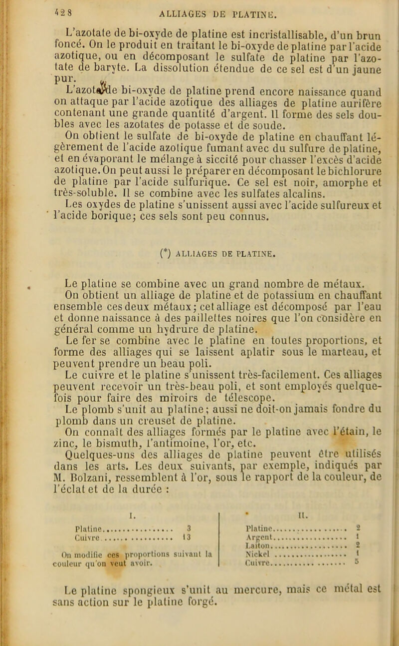 L’azotate de bi-oxyde de platine est incristallisable, d’un brun foncé. On le produit en traitant le bi-oxyde de platine par l’acide azotique, ou en décomposant le sulfate de platine par l’azo- tate de baryte. La dissolution étendue de ce sel est d’un jaune pur. u, L azot^yde bi-oxyde de platine prend encore naissance quand on attaque par l’acide azotique des alliages de platine aurifère contenant une grande quantité d’argent. 11 forme des sels dou- bles avec les azotates de potasse et de soude. On obtient le sulfate de bi-oxyde de platine en chauffant lé- gèrement de l’acide azotique fumant avec du sulfure de platine, et en évaporant le mélange à siccité pour chasser l’excès d’acide azotique. On peut aussi le préparer en décomposant lebichlorure de platine par l’acide sulfurique. Ce sel est noir, amorphe et très-soluble. Il se combine avec les sulfates alcalins. Les oxydes de platine s’unissent aussi avec l’acide sulfureux et l’acide borique; ces sels sont peu connus. (*) ALLIAGES DE PLATINE. Le platine se combine avec un grand nombre de métaux. On obtient un alliage de platine et de potassium en chauffant ensemble ces deux métaux; cet alliage est décomposé par l’eau et donne naissance è des paillettes noires que l’on considère en général comme un liydrure de platine. Le fer se combine avec le platine en toutes proportions, et forme des alliages qui se laissent aplatir sous le marteau, et peuvent prendre un beau poli. Le cuivre et le platine s’unissent très-facilement. Ces alliages peuvent recevoir un très-beau poli, et sont employés quelque- fois pour faire des miroirs de télescope. Le plomb s’unit au platine; aussi ne doit-on jamais fondre du plomb dans un creuset de platine. On connaît des alliages formés par le platine avec l’étain, le zinc, le bismuth, l’antimoine, l’or, etc. Quelques-uns des alliages de platine peuvent être utilisés dans les arts. Les deux suivants, par exemple, indiqués par M. Bolzani, ressemblent à l’or, sous le rapport de la couleur, de l’éclat et de la durée : u. Platine 3 Cuivre 13 On modifie ces proportions suivant la couleur qu'on veut avoir. Platine Argent Laiton. Nickel Cuivre. 2 1 2 t 5 Le platine spongieux s’unit au mercure, mais ce métal est sans action sur le platine forgé.