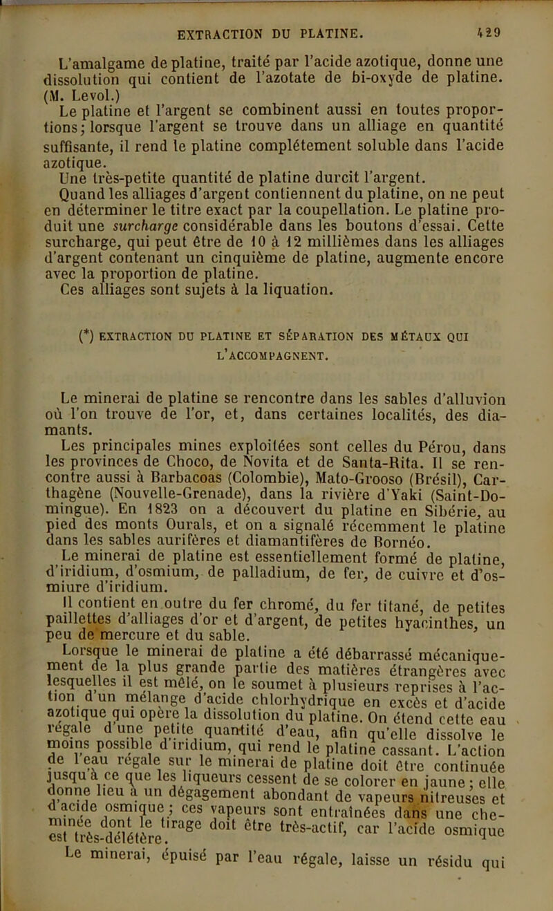 L’amalgame de platine, traité par l’acide azotique, donne une dissolution qui contient de l’azotate de bi-oxyde de platine. (M. Levol.) Le platine et l’argent se combinent aussi en toutes propor- tions; lorsque l’argent se trouve dans un alliage en quantité suffisante, il rend le platine complètement soluble dans l’acide azotique. Une très-petite quantité de platine durcit l’argent. Quand les alliages d’argent contiennent du platine, on ne peut en déterminer le titre exact par la coupellation. Le platine pro- duit une surcharge considérable dans les boutons d’essai. Cette surcharge, qui peut être de 10 à 12 millièmes dans les alliages d’argent contenant un cinquième de platine, augmente encore avec la proportion de platine. Ces alliages sont sujets à la liquation. (*) EXTRACTION DU PLATINE ET SÉPARATION DES MÉTAUX QUI l’accompagnent. Le minerai de platine se rencontre dans les sables d’alluvion où l’on trouve de l’or, et, dans certaines localités, des dia- mants. Les principales mines exploitées sont celles du Pérou, dans les provinces de Choco, de Novita et de Santa-Rita. Il se ren- contre aussi à Barbacoas (Colombie), Mato-Grooso (Brésil), Car- thagène (Nouvelle-Grenade), dans la rivière d’Yaki (Saint-Do- mingue). En \ 823 on a découvert du platine en Sibérie, au pied des monts Ourals, et on a signalé récemment le platine dans les sables aurifères et diamantifères de Bornéo. Le minerai de platine est essentiellement formé de platine, d’iridium, d’osmium, de palladium, de fer, de cuivre et d’os- miure d’iridium. Il contient en outre du fer chromé, du fer titané, de petites paillettes d’alliages d’or et d’argent, de petites hyacinthes, un peu de mercure et du sable. Lorsque le minerai de platine a été débarrassé mécanique- ment de la plus grande partie des matières étrangères avec lesquelles il est mêlé, on le soumet à plusieurs reprises à l’ac- tion d un mélangé d’acide chlorhydrique en excès et d’acide azotique qui opéré la dissolution du platine. On étend cette eau regale dune petite quantité d’eau, afin qu’elle dissolve le moins possible d iridium, qui rend le platine cassant. L’action de 1 eau regale sur le minerai de platine doit être continuée jusqu a ce qrie les liqueurs cessent de se colorer en jaune ; elle t onne lieu a un dégagement abondant de vapeurs nitreuses et t acide osmique; ces vapeurs sont entraînées dans une che- St très-ïlétère age ^ tr6s*aclif> car 1>adde osmique Le minerai, épuisé par l’eau régale, laisse un résidu qui