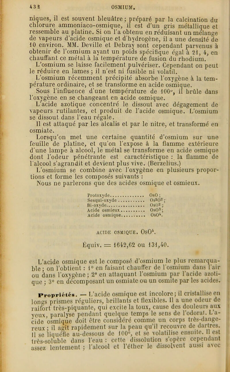 niques, il est souvent bleuâtre ; préparé par la calcination du chlorure ammoniaco-osmique, il est d’un gris métallique et ressemble au platine. Si on l’a obtenu en réduisant un mélange de vapeurs d’acide osmique et d'hydrogène, il a une densité de 10 environ. MM. Deville et Debray sont cependant parvenus à obtenir de l’osmium ayant un poids spécifique égal à 21, 4, en chauffant ce métal à la température de fusion du rhodium. L’osmium se laisse facilement pulvériser. Cependant on peut le réduire en lames ; il n’est ni fusible ni volatil. L’osmium récemment précipité absorbe l’oxygène à la tem- pérature ordinaire, et se transforme en acide osmique. Sous l’influence d’une température de 100°, il brûle dans l’oxygène en se changeant en acide osmique. L’acide azotique concentré le dissout avec dégagement de vapeurs rutilantes, et produit de l’acide osmique. L’osmium se dissout dans l’eau régale. 11 est attaqué par les alcalis et par le nitre, et transformé en osmiate. Lorsqu’on met une certaine quantité d’osmium sur une feuille de platine, et qu’on l’expose à la flamme extérieure d’une lampe à alcool, le métal se transforme en acide osmique dont l’odeur pénétrante est caractéristique : la flamme de l'alcool s’agrandit et devient plus vive. (Berzelius.) L’osmium se combine avec l’oxygène en plusieurs propor- tions et forme les composés suivants : Nous ne parlerons que des acides osmique et osmieux. Protoxyde OsO ; Sesqui-oxyde OsSO^ ; Bi-oxyde OsO2 ; Acide' osmieux OsOs ; Acide osmique OsO*. ACIDE OSMIQUE. OsO4. Équiv. = 1642,02 ou 131,40. L’acide osmique est le composé d’osmium le plus remarqua- ble; on l’obtient : 1° en faisant chauffer de l'osmium dans l’air ou dans l'oxygène; 2° en attaquant l’osmium par l'acide azoti- que ; 3° en décomposant un osmiate ou un osmite par les acides. Propriétés. — L’acide osmique est incolore; il cristallise en longs prismes réguliers, brillants et flexibles. Il a une odeur de raifort très-piquante, qui excite la toux, cause des douleurs aux yeux, paralyse pendant quelque temps le sens de l’odorat. L’a- cide osmique doit être considéré comme un corps très-dange- reux • il agit rapidement sur la peau qu’il recouvre de dartres. Il se liquéfie au-dessous de 100°, et se volatilise ensuite. Il est très-soluble dans l’eau : cette dissolution s’opère cependant assez lentement ; l’alcool et l’éther le dissolvent aussi a\ec