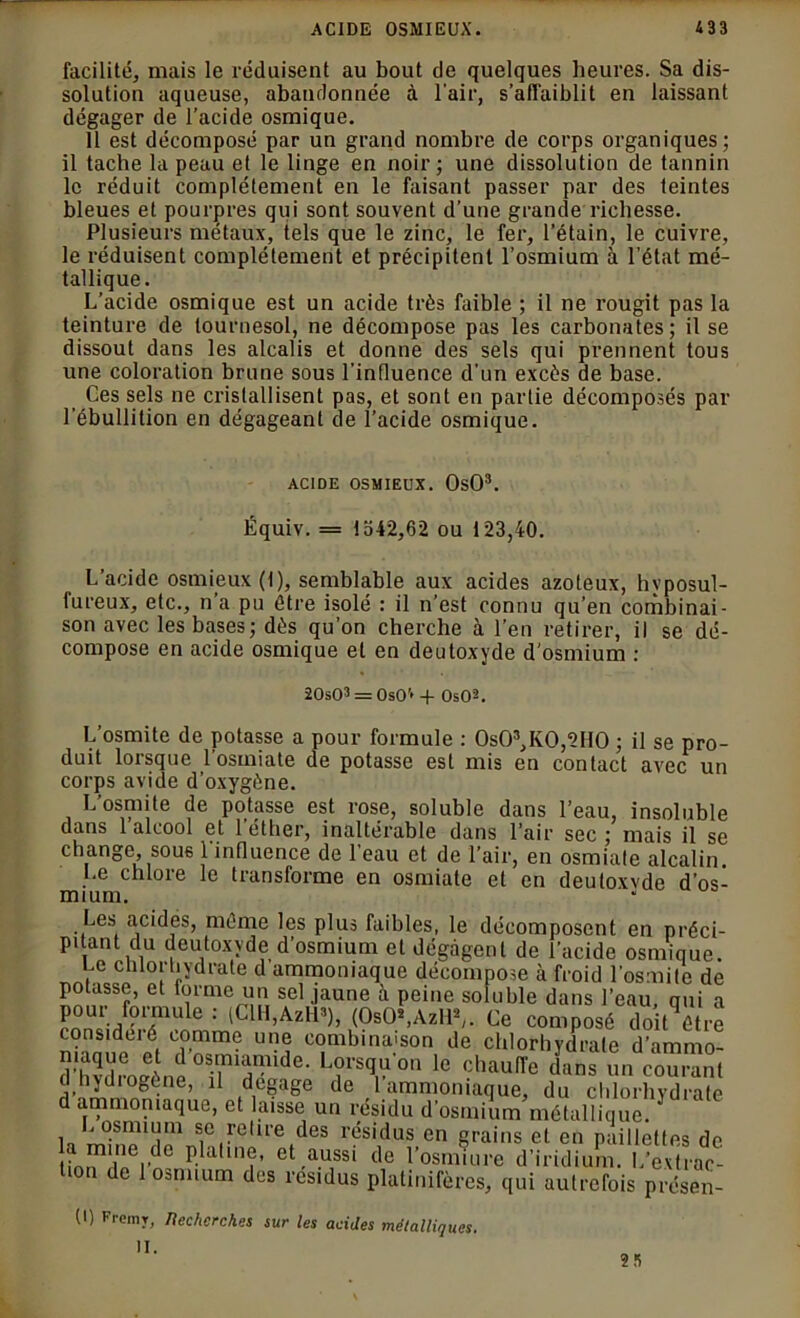 facilité, mais le réduisent au bout de quelques heures. Sa dis- solution aqueuse, abandonnée à l'air, s'affaiblit en laissant dégager de l’acide osmique. 11 est décomposé par un grand nombre de corps organiques; il tache la peau et le linge en noir; une dissolution de tannin le réduit complètement en le faisant passer par des teintes bleues et pourpres qui sont souvent d’une grande richesse. Plusieurs métaux, tels que le zinc, le fer, l’étain, le cuivre, le réduisent complètement et précipitent l’osmium à l’état mé- tallique. L’acide osmique est un acide très faible ; il ne rougit pas la teinture de tournesol, ne décompose pas les carbonates; il se dissout dans les alcalis et donne des sels qui prennent tous une coloration brune sous l’influence d’un excès de base. Ces sels ne cristallisent pas, et sont en partie décomposés par l’ébullition en dégageant de l’acide osmique. ACIDE OSMIEUX. OsO3. Équiv. = 1542,62 ou 123,40. L’acide osmieux (t), semblable aux acides azoteux, hyposul- fureux, etc., n’a pu être isolé : il n’est connu qu’en combinai- son avec les bases; dès qu’on cherche à l’en retirer, il se dé- compose en acide osmique et en deutoxyde d’osmium : 20s03 = OsO’* + OsO2. L’osmite de potasse a pour formule : 0s03,K0,2H0 ; il se pro- duit lorsque l’osmiate de potasse est mis en contact avec un corps avide d’oxygène. L’osmite de potasse est rose, soluble dans l’eau, insoluble dans 1 alcool et l’éther, inaltérable dans l’air sec; mais il se change, sous 1 influence de l’eau et de l’air, en osmiale alcalin. Le chlore le transforme en osmiate et en deutoxvde d’os- mium. Les acides, même les plus faibles, le décomposent en préci- pitant du deutoxyde d’osmium et dégagent de l’acide osmique. ne chlorhydrate d ammoniaque décompose à froid l’osmite de potasse, et forme un sel jaune à peine soluble dans l’eau, qui a pour formule : (ClH,AzH3), (OsO*,AzHV Ce composé doit être consideié comme une combinaison de chlorhydrate d’ammo- (Thvdroeène L?vs^'on le chauiïe dans un courant d hydiogcne, il dégagé de 1 ammoniaque, du chlorhydrate d ammoniaque, et laisse un résidu d’osmium métallique. .osmium se retire des résidus en grains et en paillettes de nTe|,de Platme, et aussi de l’osmiure d’iridium. L’extrac- t.on de 1 osmium des résidus platinifères, qui autrefois présen- (I) Fremy, Itecherches sur les acides métalliques. II. 25