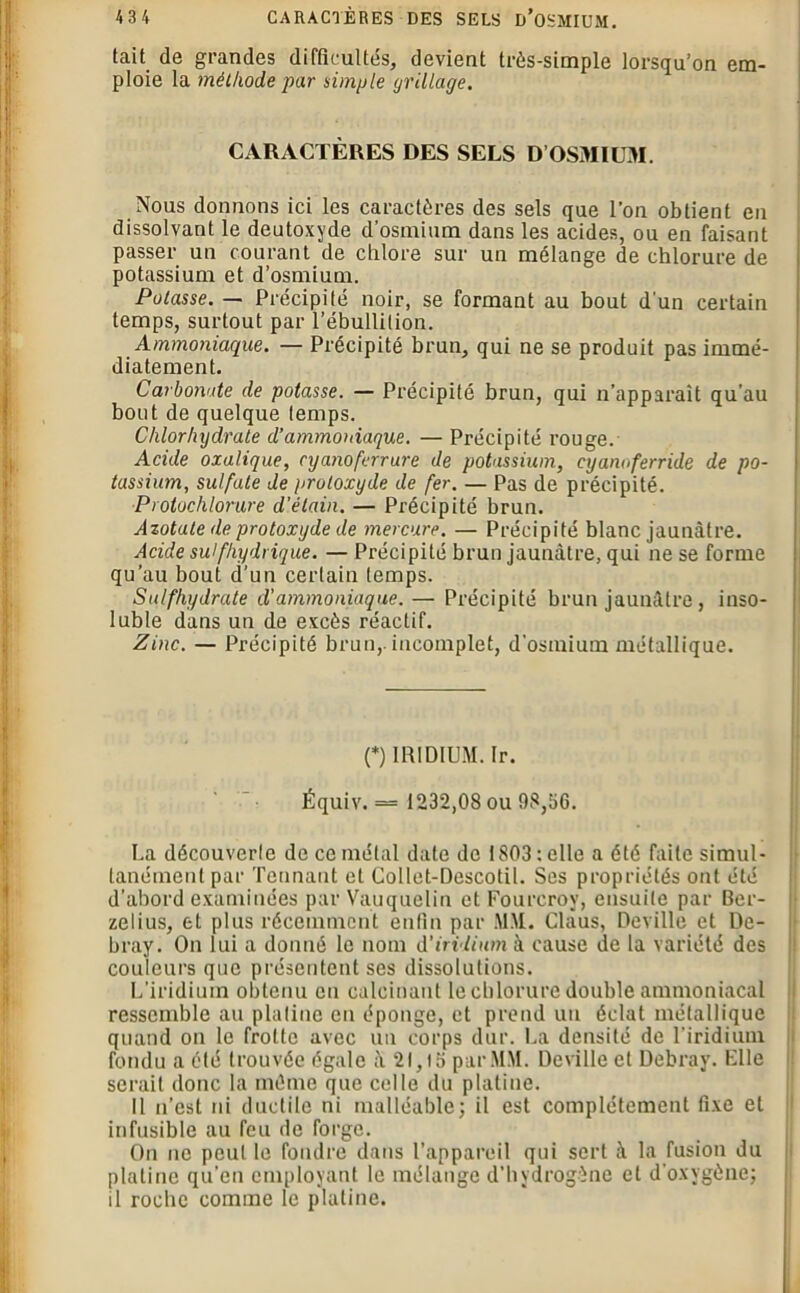 tait de grandes difficultés, devient très-simple lorsqu’on em- ploie la méthode par simple grillage. CARACTÈRES DES SELS D’OSMIUM. Nous donnons ici les caractères des sels que l’on obtient en dissolvant le deutoxyde d’osmium dans les acides, ou en faisant passer un courant de chlore sur un mélange de chlorure de potassium et d’osmium. Potasse. — Précipité noir, se formant au bout d'un certain temps, surtout par l’ébullition. Ammoniaque. — Précipité brun, qui ne se produit pas immé- diatement. Carbonate de potasse. — Précipité brun, qui n’apparaît qu'au bout de quelque temps. Chlorhydrate d’ammoniaque. — Précipité rouge. Acide oxalique, cyanoferrure de potassium, cyanoferride de po- tassium, sulfate de protoxyde de fer. — Pas de précipité. Protochlorure d'étain. — Précipité brun. Azotate de protoxyde de mercure. — Précipité blanc jaunâtre. Acide sulfhydrique. — Précipité brun jaunâtre, qui ne se forme qu’au bout d’un certain temps. Sulfhydrate d’ammoniaque. — Précipité brun jaunâtre, inso- luble dans un de excès réactif. Zinc. — Précipité brun,, incomplet, d'osmium métallique. (*) (*) IRIDIUM. Ir. Équiv. = 1232,08 ou 98,56. La découverte de ce métal date de 1803: elle a été faite simul- tanément par Tannant et Collet-Descotil. Ses propriétés ont été d’abord examinées par Vauquelin et Fourcrov, ensuite par Ber- zelius, et plus récemment enfin par MM. Claus, Deville et De- bray. On lui a donné le nom d'iridium à cause de la variété des couleurs que présentent ses dissolutions. L’iridium obtenu eu calcinant le chlorure double ammoniacal ressemble au platine en éponge, et prend un éclat métallique quand on le frotte avec un corps dur. La densité de l’iridium fondu a été trouvée égale à 21,IS par MM. Deville et Debray. File serait donc la même que celle du platine. Il n’est ni ductile ni malléable; il est complètement fixe et infusible au feu de forge. On ne peut le foudre dans l’appareil qui sert à la fusion du platine qu’en employant le mélange d’hydrogène et d'oxygène; il roche comme le platine.