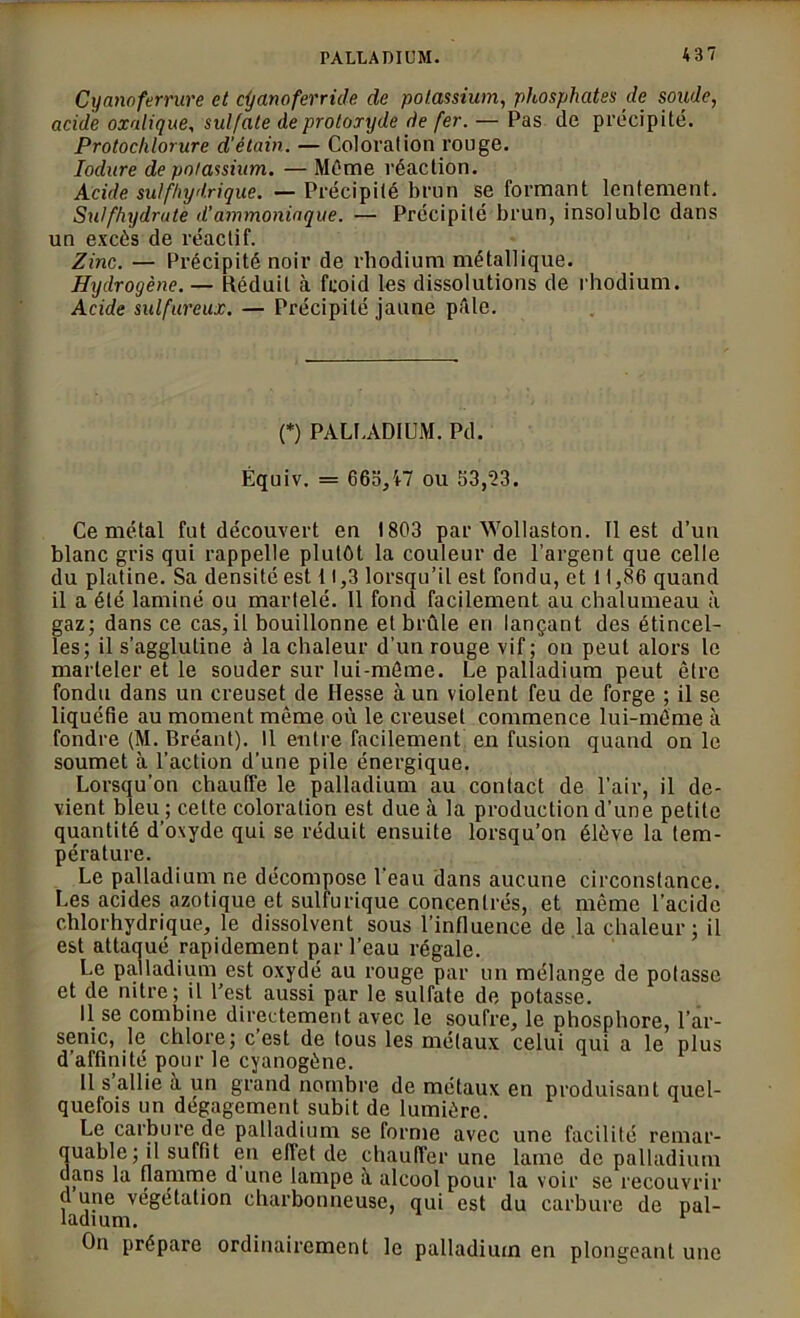 PALLADIUM. 4 3 7 Cyanoferrure et cijanoferride de potassium, phosphates de solide, acide oxalique, sulfate de protoxyde de fer. — Pas de précipité. Protochlorure d'étain. — Coloration rouge. Iodure de potassium. — Même réaction. Acide sulfhydrique. — Précipité brun se formant lentement. Sulfhydrate d'ammoniaque. — Précipité brun, insoluble dans un excès de réactif. Zinc. — Précipité noir de rhodium métallique. Hydrogène. — Déduit à froid les dissolutions de rhodium. Acide sulfureux. — Précipité jaune pâle. (*) PALLADIUM. Pd. Équiv. = 66o/f7 ou 53,23. Ce métal fut découvert en 1803 par Wollaston. Il est d’un blanc gris qui rappelle plutôt la couleur de l’argent que celle du platine. Sa densité est 11,3 lorsqu’il est fondu, et 11,86 quand il a été laminé ou martelé. 11 fond facilement au chalumeau à gaz; dans ce cas, il bouillonne et brûle en lançant des étincel- les; il s’agglutine à la chaleur d’un rouge vif ; on peut alors le marteler et le souder sur lui-même. Le palladium peut être fondu dans un creuset de Hesse à un violent feu de forge ; il se liquéfie au moment même où le creuset commence lui-même à fondre (M. Bréant). Il entre facilement en fusion quand on le soumet à l’action d’une pile énergique. Lorsqu’on chauffe le palladium au contact de l’air, il de- vient bleu ; cette coloration est due à la production d’une petite quantité d’oxyde qui se réduit ensuite lorsqu’on élève la tem- pérature. Le palladium ne décompose l’eau dans aucune circonstance. Les acides azotique et sulfurique concentrés, et même l’acide chlorhydrique, le dissolvent sous l’influence de la chaleur ; il est attaqué rapidement par l’eau régale. Le palladium est oxydé au rouge par un mélange de potasse et de nitre; il l'est aussi par le sulfate de potasse. Il se combine directement avec le soufre, le phosphore, l’ar- senic, le chlore; c est de tous les métaux celui qui a le plus d’affinité pour le cyanogène. Il s allie a un grand nombre de métaux en produisant quel- quefois un dégagement subit de lumière. Le carbure de palladium se forme avec une facilité remar- quable ; il suffit en effet de chauffer une lame de palladium dans la flamme d une lampe à alcool pour la voir se recouvrir d une végétation charbonneuse, qui est du carbure de pal- ladium. F On prépare ordinairement le palladium en plongeant une
