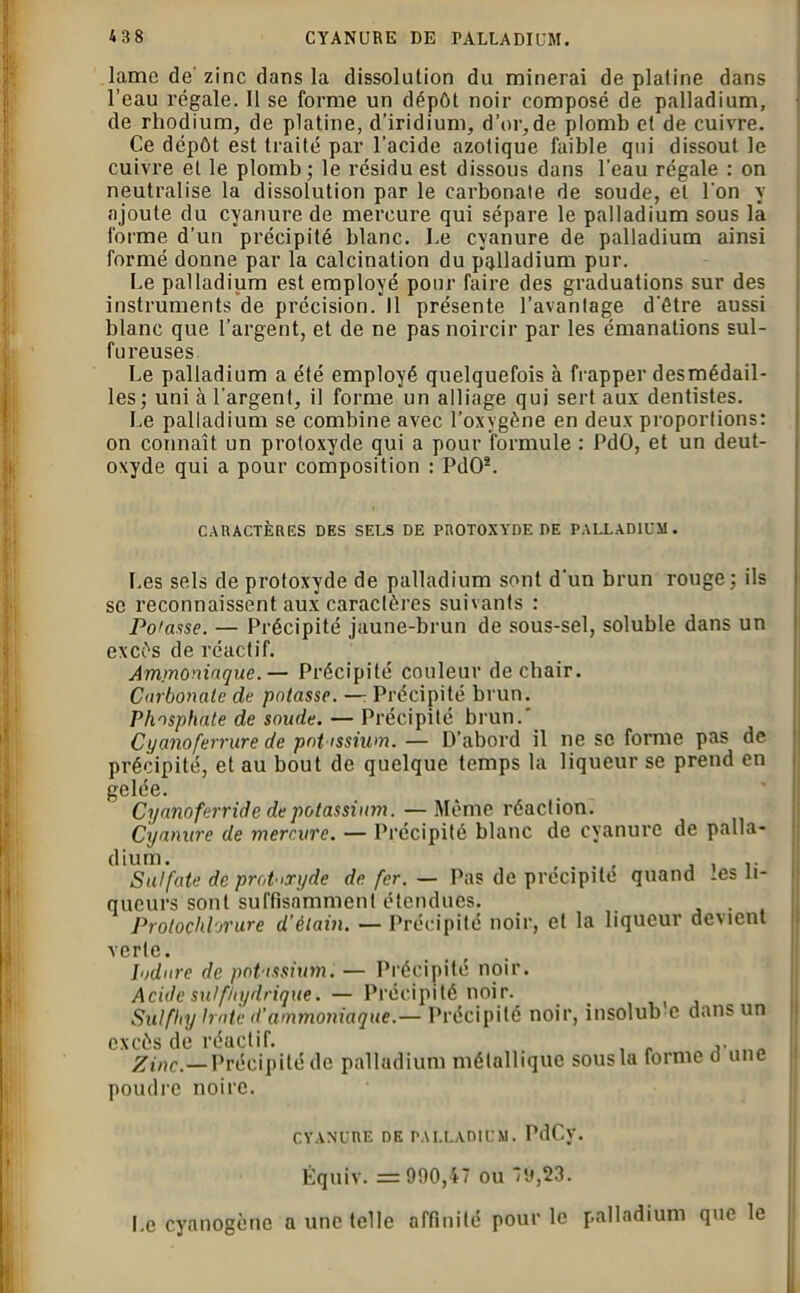 lame de zinc dans la dissolution du minerai de platine dans l’eau régale. Il se forme un dépôt noir composé de palladium, de rhodium, de platine, d’iridium, d’or,de plomb et de cuivre. Ce dépôt est traité par l’acide azotique faible qui dissout le cuivre et le plomb ; le résidu est dissous dans l’eau régale : on neutralise la dissolution par le carbonate de soude, et l'on y ajoute du cyanure de mercure qui sépare le palladium sous là forme d’un précipité blanc. Le cyanure de palladium ainsi formé donne par la calcination du palladium pur. Le palladium est employé pour faire des graduations sur des instruments de précision.*11 présente l’avantage d’être aussi blanc que l’argent, et de ne pas noircir par les émanations sul- fureuses Le palladium a été employé quelquefois à frapper desmédail- les; uni à l’argent, il forme un alliage qui sert aux dentistes. Le palladium se combine avec l’oxygène en deux proportions: on connaît un protoxyde qui a pour formule : PdO, et un deut- oxyde qui a pour composition : PdO2. CARACTÈRES DES SELS DE PROTOXYDE DE PALLADIUM. Les sels de protoxyde de palladium sont d'un brun rouge ; ils sc reconnaissent aux caractères suivants : Potasse. — Précipité jaune-brun de sous-sel, soluble dans un excès de réactif. Ammoniaque.— Précipité couleur de chair. Carbonate de potasse. —: Précipité brun. Phosphate de soude. — Précipité brun.' Cyanoferrure de potassium. — D’abord il ne sc forme pas de précipité, et au bout de quelque temps la liqueur se prend en gelée. Cyanoferride de potassium. — Même réaction. Cyanure de mercure. — Précipité blanc de cyanure de palla- dium. . - .. Sulfate de prohryde de. fer. — Pas de précipite quand -es li- queurs sont suffisamment étendues. Protochlorure d’étain. — Précipité noir, et la liqueur devient verte. lodare de potassium. — Précipité noir. Acide su!fhydrique. — Précipité noir. Sutfhy hâte d’ammoniaque.— Précipité noir, insolub c dans un excès de réactif. . , „ Zinc.—Précipité de palladium métallique sous la forme d une poudre noire. CYANURE DE PALLADIUM. PdCv. Équiv. =900,47 ou 79,23. I.e cyanogène a une telle affinité pour le palladium que le