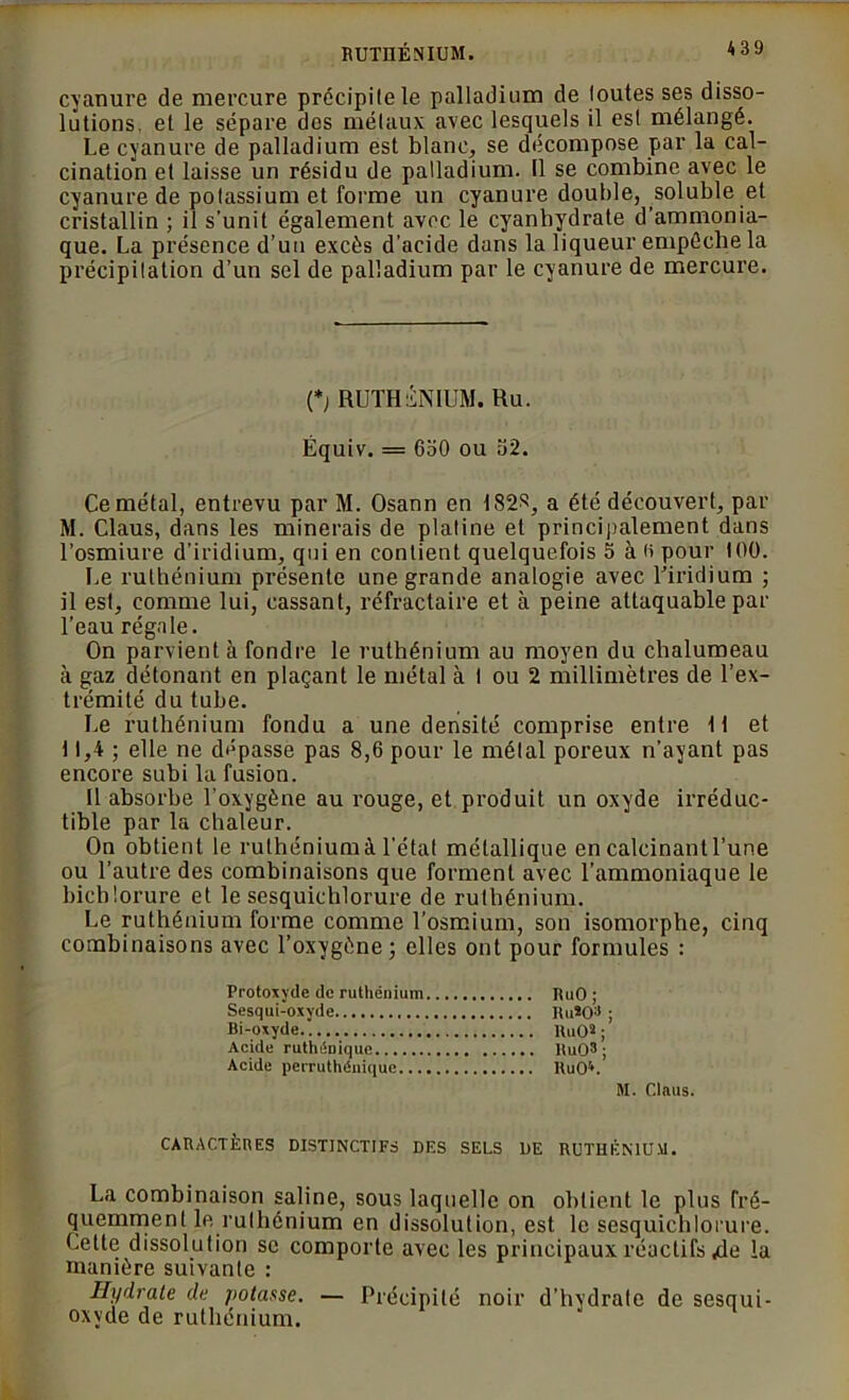 RUTHÉNIUM. *39 cyanure de mercure précipite le palladium de toutes ses disso- lutions. et le sépare des métaux avec lesquels il est mélangé. Le cyanure de palladium est blanc, se décompose par la cal- cination et laisse un résidu de palladium. Il se combine avec le cyanure de potassium et forme un cyanure double, soluble et cristallin ; il s’unit également avec le cyanbydrate d’ammonia- que. La présence d’un excès d’acide dans la liqueur empêche la précipitation d’un sel de palladium par le cyanure de mercure. (*> RUTHENIUM. Ru. Équiv. = 6o0 ou 32. Ce métal, entrevu par M. Osann en 182^, a été découvert, par M. Claus, dans les minerais de platine et principalement dans l’osmiure d’iridium, qui en contient quelquefois 5 à a pour 100. Le ruthénium présente une grande analogie avec l'iridium ; il est, comme lui, cassant, réfractaire et à peine attaquable par l’eau régale. On parvient à fondre le ruthénium au moyen du chalumeau à gaz détonant en plaçant le métal à t ou 2 millimètres de l’ex- trémité du tube. Le ruthénium fondu a une densité comprise entre tt et 11,4 ; elle ne dépasse pas 8,6 pour le métal poreux n’ayant pas encore subi la fusion. Il absorbe l’oxygène au rouge, et produit un oxyde irréduc- tible par la chaleur. On obtient le ruthénium à l’état métallique en calcinant l’une ou l’autre des combinaisons que forment avec l’ammoniaque le bicblorure et le sesquichlorure de ruthénium. Le ruthénium forme comme l’osmium, son isomorphe, cinq combinaisons avec l’oxygène; elles ont pour formules : Protoxyde de ruthénium RuO ; Sesqui-oxyde Ru*03 ; Bi-oxyde HuOs ; Acide ruthéDique RuO3; Acide perruthénique RuO^. M. Clnus. CARACTÈRES DISTINCTIFS DES SELS DE RUTHÉNIUM. La combinaison saline, sous laquelle on obtient le plus fré- quemment le ruthénium en dissolution, est le sesquichlorure. Cette dissolution se comporte avec les principaux réactifs 4e la manière suivante : Hydrate de potasse. — Précipité noir d’hydrate de sesqui- oxyde de ruthénium.