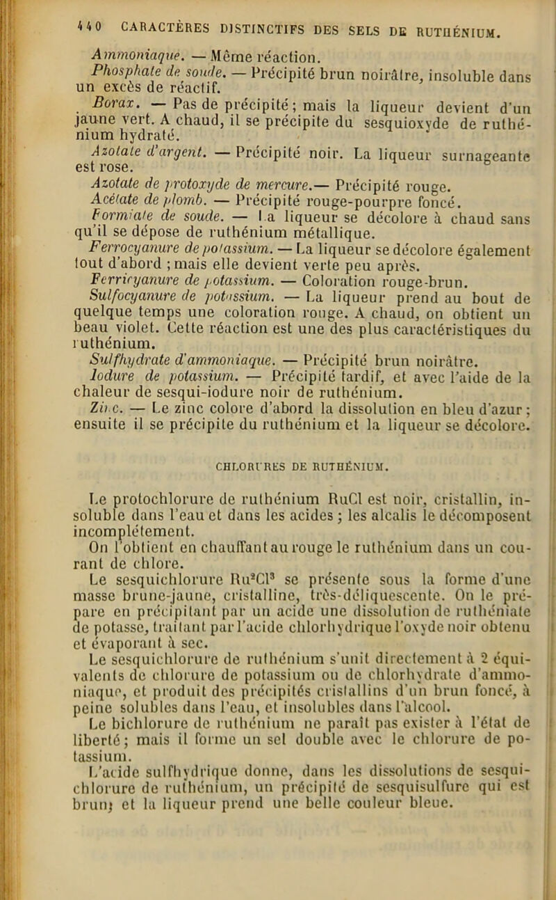 HO CARACTÈRES DISTINCTIFS DES SELS DE RUTUÉNIUM. Ammoniaque. — Même réaction. Phosphate de soude. — Précipité brun noirâtre, insoluble dans un excès de réactif. Borax. Pas de précipité ; mais la liqueur devient d’un jaune vert. A chaud, il se précipite du sesquioxyde de ruthé- nium hydraté. Azotate d’argent. — Précipité noir. La liqueur surnageante est rose. Azotate de ]>rotoxyde de mercure.— Précipité rouge. Acétate de plomb. — Précipité rouge-pourpre foncé. Formiate de soude. — l a liqueur se décolore à chaud sans qu’il se dépose de ruthénium métallique. Ferrocyanure de potassium. — La liqueur se décolore également tout d’abord ;mais elle devient verte peu après. Fcrriryanure de potassium. — Coloration rouge-brun. Sulfocyanure de potassium. — La liqueur prend au bout de quelque temps une coloration rouge. A chaud, on obtient un beau violet. Cette réaction est une des plus caractéristiques du ruthénium. Suif hydrate d'ammoniaque. — Précipité brun noirâtre. lodure de potassium. — Précipité tardif, et avec l’aide de la chaleur de sesqui-iodure noir de ruthénium. Zinc. — Le zinc colore d’abord la dissolution en bleu d’azur; ensuite il se précipite du ruthénium et la liqueur se décolore. CHLORURES DE RUTHÉNIUM. Le protochlorure de ruthénium RuCl est noir, cristallin, in- soluble dans l’eau et dans les acides ; les alcalis le décomposent incomplètement. On l’obtient en chauffant au rouge le ruthénium dans un cou- rant de chlore. Le sesquichlorure Ru8Cl3 se présente sous la forme d’une masse brune-jaune, cristalline, très-déliquescente. On le pré- pare en précipitant par un acide une dissolution de ruthémate de potasse, traitant par l’acide chlorhydrique l’oxyde noir obtenu et évaporant à sec. Le sesquichlorure de ruthénium s’unit directement à 2 équi- valents de chlorure de potassium ou de chlorhydrate d’ammo- niaque, et produit des précipités cristallins d'un brun foncé, à peine solubles dans l’eau, et insolubles dans l’alcool. Le bichlorure de ruthénium ne paraît pas exister à l’état de liberté; mais il forme un sel double avec le chlorure de po- tassium. L’acide sulfhydrique donne, dans les dissolutions de sesqui- chlorure de ruthénium, un précipité de sesquisulfure qui est brun) et la liqueur prend une belle couleur bleue.