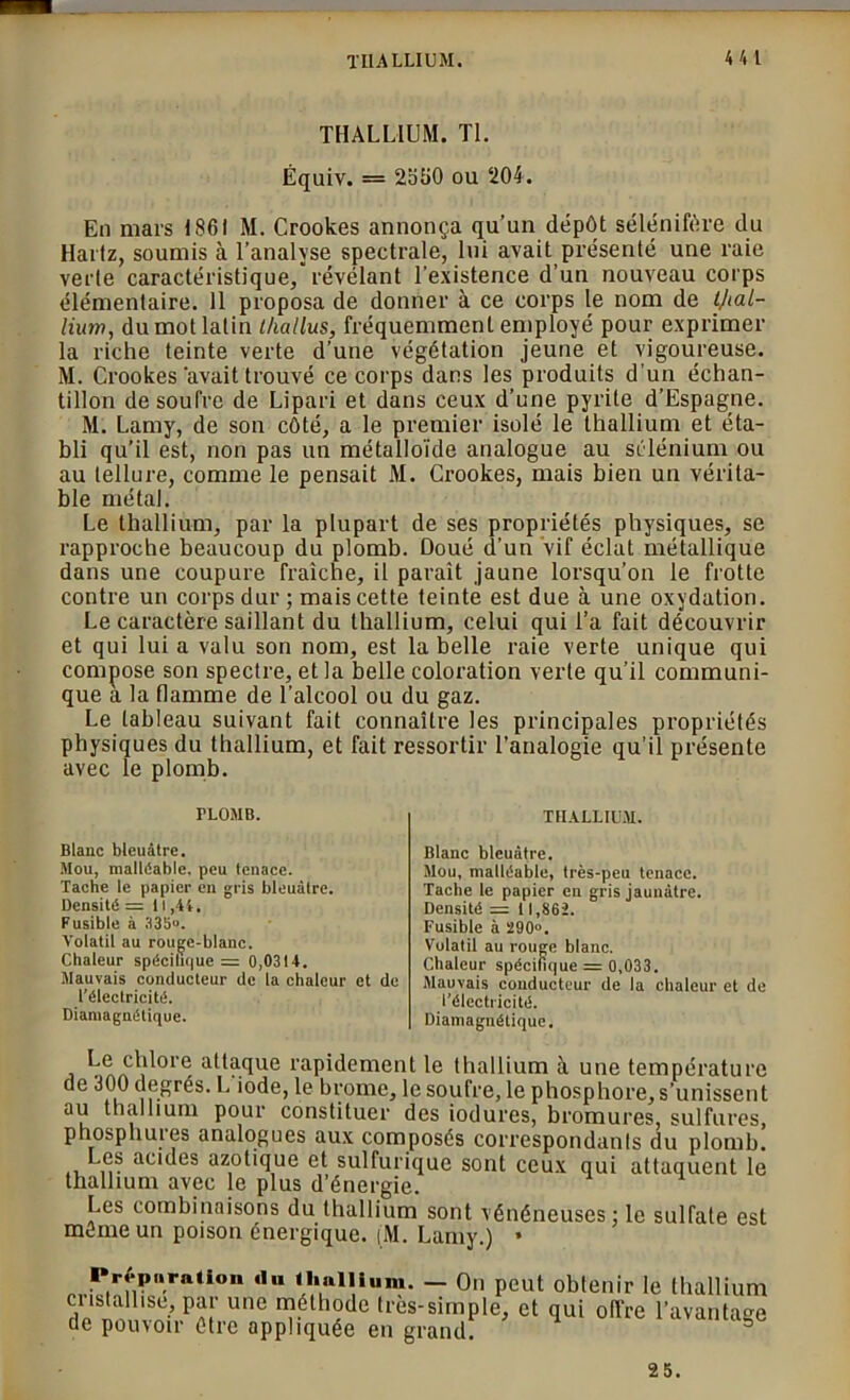 THALLIUM. Tl. Équiv. = 2550 ou ‘204. En mars 1861 M. Crookes annonça qu’un dépôt sélénifère du Hartz, soumis à l’analyse spectrale, lui avait présenté une raie verte caractéristique, révélant l’existence d’un nouveau corps élémentaire. 11 proposa de donner à ce corps le nom de ijial- lium, du mot latin thallus, fréquemment employé pour exprimer la riche teinte verte d’une végétation jeune et vigoureuse. M. Crookes'avait trouvé ce corps dans les produits d’un échan- tillon de soufre de Lipari et dans ceux d’une pyrite d’Espagne. M. Lamy, de son côté, a le premier isolé le thallium et éta- bli qu’il est, non pas un métalloïde analogue au sélénium ou au tellure, comme le pensait M. Crookes, mais bien un vérita- ble métal. Le thallium, par la plupart de ses propriétés physiques, se rapproche beaucoup du plomb. Doué d’un vif éclat métallique dans une coupure fraîche, il paraît jaune lorsqu’on le frotte contre un corps dur ; mais cette teinte est due à une oxydation. Le caractère saillant du thallium, celui qui Ta fait découvrir et qui lui a valu son nom, est la belle raie verte unique qui compose son spectre, et la belle coloration verte qu’il communi- que a la flamme de l’alcool ou du gaz. Le tableau suivant fait connaître les principales propriétés physiques du thallium, et fait ressortir l’analogie qu’il présente avec le plomb. TLOMB. THALLIUM. Blanc bleuâtre. Mou, malléable, peu tenace. Tacbe le papier en gris bleuâtre. Densité = 11,44. Fusible à 335. Volatil au rougc-blanc. Chaleur spécifique = 0,0314. Mauvais conducteur de la chaleur et de l’électricité. Diamagnétique. Blanc bleuâtre. Mou, malléable, très-peu tenace. Tacbe le papier en gris jaunâtre. Densité = 11,862. Fusible à 290°. Volatil au rouge blanc. Chaleur spécifique = 0,033. Mauvais conducteur de la chaleur et de l’électricité. Diamagnétique. ^ chlore attaque rapidement le thallium à une température de 300 degrés. L iode, le brome, le soufre, le phosphore, s’unissent au thallium pour constituer des iodures, bromures, sulfures, phosp hures analogues aux composés correspondants du plomb. ., acides azotique et sulfurique sont ceux qui attaquent le thallium avec le plus d’énergie. Les combinaisons du thallium sont vénéneuses : le sulfate est môme un poison énergique. jM. Lamy.) * P^pamücm .1.. thallium. — On peut obtenir le thallium cristall.se, gkr une méthode très-simple, et qui offre l’avantage de pouvoir être appliquée en grand. 25.