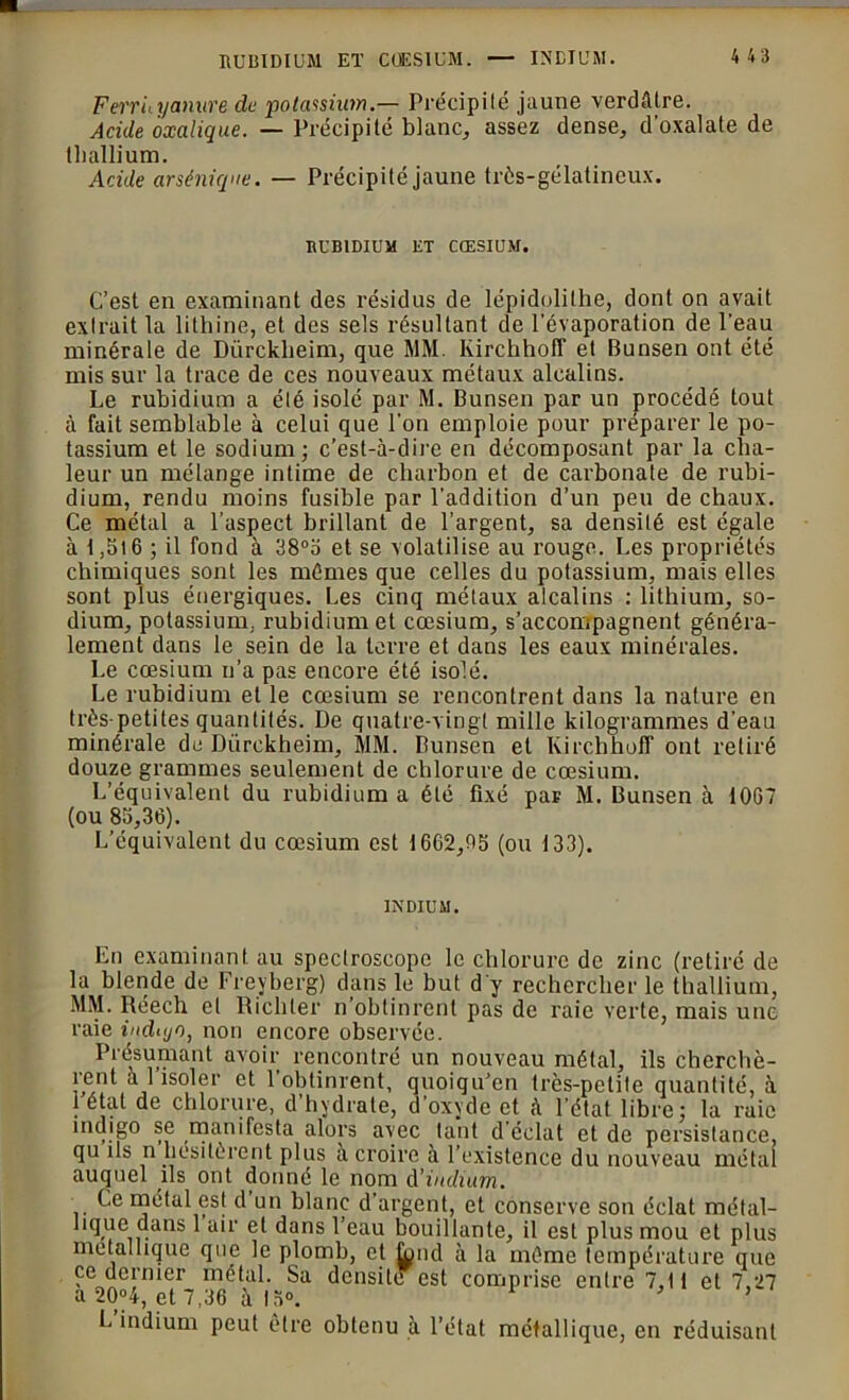 Ferruyanure de potassium.— Précipité jaune verdAlre. Acide oxalique. — Précipité blanc, assez dense, d’oxalate de thallium. Acide arsénique. — Précipité jaune très-gélatineux. RUBIDIUM ET CŒSIUM. C’est en examinant des résidus de lépidolilhe, dont on avait extrait la lithine, et des sels résultant de l'évaporation de l’eau minérale de Dürckheim, que MM. Kirchhoff et Bunsen ont été mis sur la trace de ces nouveaux métaux alcalins. Le rubidium a été isolé par M. Bunsen par un procédé tout cà fait semblable à celui que l'on emploie pour préparer le po- tassium et le sodium ; c’est-à-dire en décomposant par la cha- leur un mélange intime de charbon et de carbonate de rubi- dium, rendu moins fusible par l’addition d’un peu de chaux. Ce métal a l’aspect brillant de l’argent, sa densité est égale à 1,516 ; il fond à 38°5 et se volatilise au rouge. Les propriétés chimiques sont les mêmes que celles du potassium, mais elles sont plus énergiques. Les cinq métaux alcalins : lithium, so- dium, potassium, rubidium et cæsium, s’accompagnent généra- lement dans le sein de la terre et dans les eaux minérales. Le cæsium n’a pas encore été isolé. Le rubidium et le cæsium se rencontrent dans la nature en très-petites quantités. De quatre-vingt mille kilogrammes d’eau minérale de Dürckheim, MM. Bunsen et Kirchhoff ont retiré douze grammes seulement de chlorure de cæsium. L’équivalent du rubidium a été fixé par M. Bunsen à 1067 (ou 85,36). L’équivalent du cæsium est 1662,05 (ou 133). INDIUM. En examinant au spectroscope le chlorure de zinc (retiré de la blende de Freyberg) dans le but d'y rechercher le thallium, MM. Réech et Richter n’obtinrent pas de raie verte, mais une raie indujo, non encore observée. Présumant avoir rencontré un nouveau métal, ils cherchè- rent a l isoler et l’obtinrent, quoiqu’en très-petite quantité, à i état de chlorure, d hydrate, d’oxyde et à l’état libre: la raie indigo se manifesta alors avec tant d’éclat et de persistance, qu ils n hésitèrent plus à croire à l’existence du nouveau métal auquel Us ont donné le nom d'indium. Ce métal est d un blanc d’argent, et conserve son éclat métal- lique dans 1 air et dans l’eau bouillante, il est plus mou et plus métallique que le plomb, et fond à la même température que 9e fermer métal. Sa densite est comprise entre 7,11 et 7,27 a 20°4, et 7,36 à 15°. ’ L indium peut être obtenu à l’état métallique, en réduisant