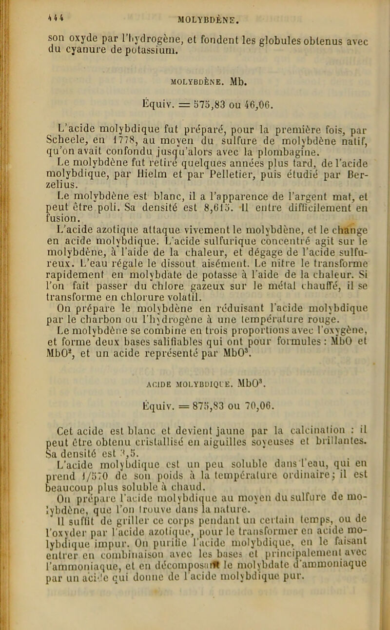 MOLYBDÈNE. 4U son oxyde par 1 hydrogène, et fondent les globules obtenus avec du cyanure de potassium. MOLYBDÈNE. Mb. Équiv. = 575,83 ou 46,06. L’acide molybdique fut préparé, pour la première fois, par Scheele, en 1778, au moyen du sulfure de molybdène natif, qu’on avait confondu jusqu’alors avec la plombagine. Le molybdène fut retiré quelques années plus tard, de l’acide molybdique, par Hielm et par Pelletier, puis étudié par Ber- zelius. Le molybdène est blanc, il a l’apparence de l’argent mat, et peut être poli. Sa densité est 8,615. 11 entre difficilement en fusion. L’acide azotique attaque vivement le molybdène, et le change en acide molybdique. L'acide sulfurique concentré agit sur le molybdène, à l’aide de la chaleur, et dégage de l’acide sulfu- reux. L’eau régale le dissout aisément. Le nitre le transforme rapidement en molybdate de potasse à l’aide de la chaleur. Si l’on fait passer du chlore gazeux sur le métal chauffé, il se transforme en chlorure volatil. On prépare le molybdène en réduisant l'acide molybdique par le charbon ou l’hydrogène à une température rouge. Le molybdène se combine en trois proportions avec l’oxygène, et forme deux bases salifiables qui ont pour formules: MbO et MbO3, et un acide représenté par MbO3. ACIDE MOLYBDIQUE. MbO3. Équiv. = 875,83 ou 70,06. Cet acide est blanc et devient jaune par la calcination : il peut être obtenu cristallisé en aiguilles soyeuses et brillantes. Sa densité est 8,5. L’acide molybdique est un peu soluble dans l’eau, qui en prend 1/570 de son poids à la température ordinaire; il est beaucoup plus soluble à chaud. Ou prépare l’acide molybdique au moyen du sulfure de mo- lybdène, que l’on trouve dans la nature. 11 suffit de griller ce corps pendant un certain temps, ou de l’oxyder par l’acide azotique, pour le transformer en acide mo- lybdique impur. On purifie l’acide molybdique, en le faisant entrer en combinaison avec les bases et principalement avec l'ammoniaque, et en décomposiuM le molybdate d’ammoniaque par un acide qui donne de l’acide molybdique pur.