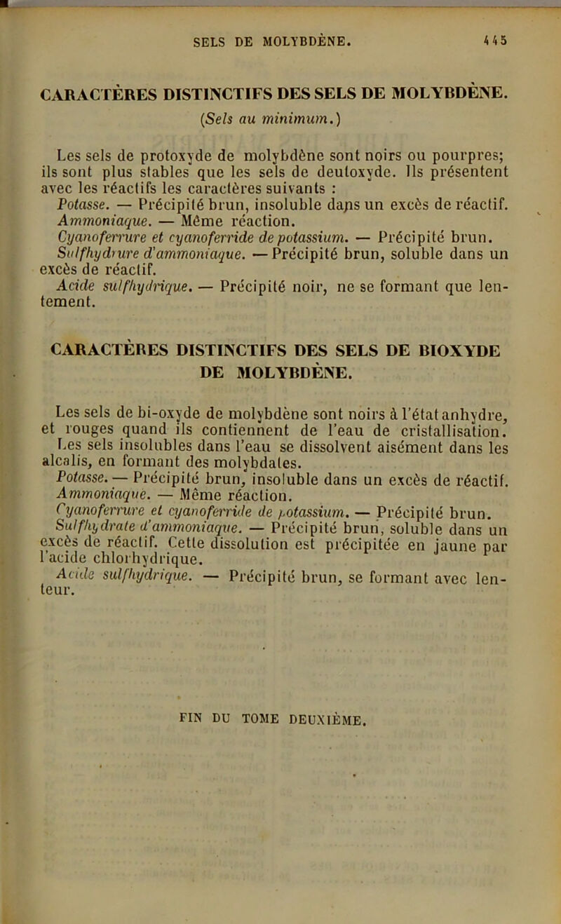 CARACTÈRES DISTINCTIFS DES SELS DE MOLYRDÈNE. (iSels au minimum.) Les sels de protoxyde de molybdène sont noirs ou pourpres; ils sont plus stables que les sels de deuloxyde. Ils présentent avec les réactifs les caractères suivants : Potasse. — Précipité brun, insoluble dajis un excès de réactif. Ammoniaque. — Même réaction. Cyanoferrure et cyanofernde de potassium. — Précipité brun. Su Ifhydiure d'ammoniaque. —Précipité brun, soluble dans un excès de réactif. Acide sulfhydrique. — Précipité noir, ne se formant que len- tement. CARACTÈRES DISTINCTIFS DES SELS DE DIOXYDE DE MOLYRDÈNE. Les sels de bi-oxyde de molybdène sont noirs à l’état anhydre, et rouges quand ils contiennent de l’eau de cristallisation. Les sels insolubles dans l’eau se dissolvent aisément dans les alcalis, en formant des molybdales. Potasse. — Précipité brun, insoluble dans un excès de réactif. Ammoniaque. — Même réaction. Cyanoferrure et cyanoferride de potassium. — Précipité brun. Sulfhydrate d’ammoniaque. — Précipité brun, soluble dans un excès de réactif. Cette dissolution est précipitée en jaune par l’acide chlorhydrique. Acule sulfhydrique. — Précipité brun, se formant avec len- teur. FIN DU TOME DEUXIÈME.