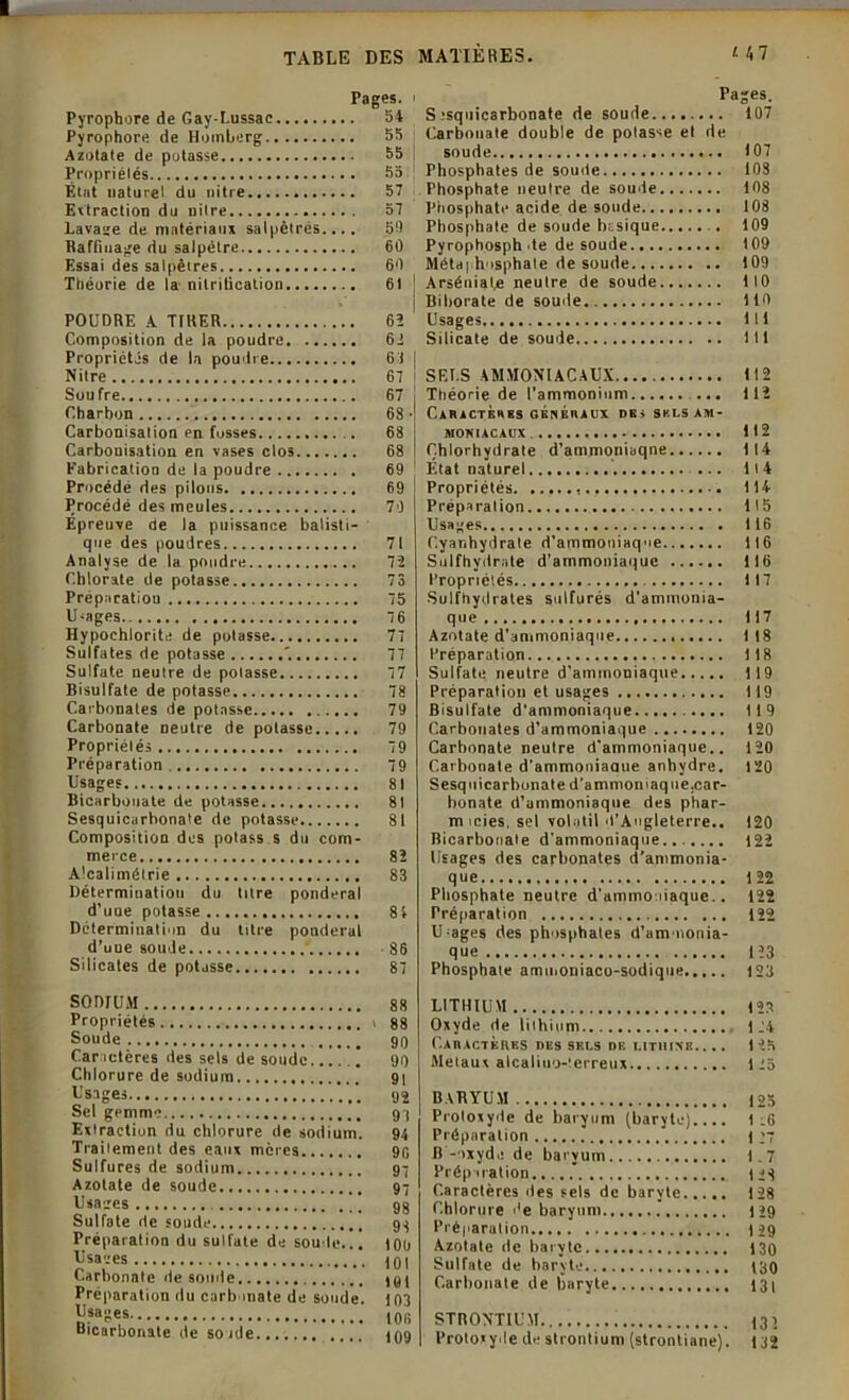 Pages. Pyrophore de Gay-Lussac 54 Pyrophore de Homberg 55 Azotate de potasse 55 Propriétés 55 État naturel du nitre 57 Extraction du nitre 57 Lavage de matériau» salpêtres.... 50 Raffinage du salpêtre 60 Essai des salpêtres 60 Théorie de la nitrification 61 POUDRE A TIRER 63 Composition de la poudre 62 Propriétés de la poudre 63 Nitre 67 Soufre 67 Charbon 68 • Carbonisation en fosses 68 Carbonisation en vases clos 68 Fabrication de la poudre 69 Procédé des pilous 69 Procédé des meules 79 Épreuve de la puissance balisti- que des poudres 71 Analyse de la pondre 72 Chlorate de potasse 73 Préparation 75 U-ages.. 76 Hypoehlorite de potasse 77 Sulfates de potasse '. 77 Sulfate neutre de potasse 77 Bisulfate de potasse 78 Carbonates de potasse 79 Carbonate neutre de potasse 79 Propriétés 79 Préparation 79 lisages 81 Bicarbonate de potasse 81 Sesquicarhonate de potasse 81 Composition des potass s du com- merce 82 Alcalimétrie 83 Détermination du titre pondéral d’une potasse 8 4 Détermination du titre pondéral d’une soude 86 Silicates de potasse 87 SODIUM 88 Propriétés i 88 Soude 90 Car actères des sels de soude 90 Chlorure de sodium. 91 Usages 92 Sel gemme 9 1 Extraction du chlorure de sodium. 94 Traitement des eaux mères 90 Sulfures de sodium 97 Azotate de soude 97 Usages 98 Sulfate rie soude 98 Préparation du sulfate de soûle... ton 101 Carbonate desonde 191 Préparation du carbonate de soude. 103 Bicarbonate de sonde Pages. S tsquicarbonate de soude........ 107 Carbonate double de potasse et de soude 107 Phosphates de soude 103 Phosphate neutre de soude 108 Phosphate acide de soude 108 Phosphate de soude basique . 109 Pyrophosph te de soude 109 Métd| hosphale de soude 109 Arséniafe neutre de soude 110 Biborate de soude 110 Usages lit Silicate de soude 111 SELS AMMONIACAUX 112 Théorie de l’ammonium ... 112 CARACTERES GENERAUX DE » S K LS AM- MONIACAUX 112 Chlorhydrate d’ammoniaqne 114 État naturel ... 11 4 Propriétés 114 Préparation 115 Usages 116 Cyanhydrate d’ammoniaque 116 Sulfhydrate d’ammoniaque 116 Propriétés 117 Sulfhydrates sulfurés d’ammonia- que 117 Azotate d'ammoniaque 118 Préparation 118 Sulfate neutre d’ammoniaque 119 Préparation et usages 119 Bisulfate d'ammoniaque 119 Carbonates d’ammoniaque 120 Carbonate neutre d’ammoniaque.. 120 Carbonate d’ammoniaaue anhydre. 120 Sesquicarhonate d'ammon laque, car- bonate d’ammoniaque des phar- micies, sel volatil d'Angleterre.. 120 Bicarbonate d'ammoniaque 122 Usages des carbonates d’ammonia- que 122 Phosphate neutre d’ammo tiaque.. 122 Préparation 122 U-ages des phosphates d’ammonia- que 123 Phosphate ammoniaco-sodique 123 LITHIUM 123 Oxyde de lithium 124 Caractères des sels de litihnk.. .. 123 Métaux alcaliuo-terreux 125 BARYUM 125 Proloxyde de baryum (baryte).... 1:6 Préparation 1 >7 B -oxyde de baryum 1.7 Préparation.,.,.’ (23 Caractères des sels de baryte 128 Chlorure de baryum 129 Préparation 129 Azotate de baryte 130 Sulfate de baryte t30 Carbonate de baryte 131 STRONTIUM 131 Protoxyde de strontium (strontiane). 132