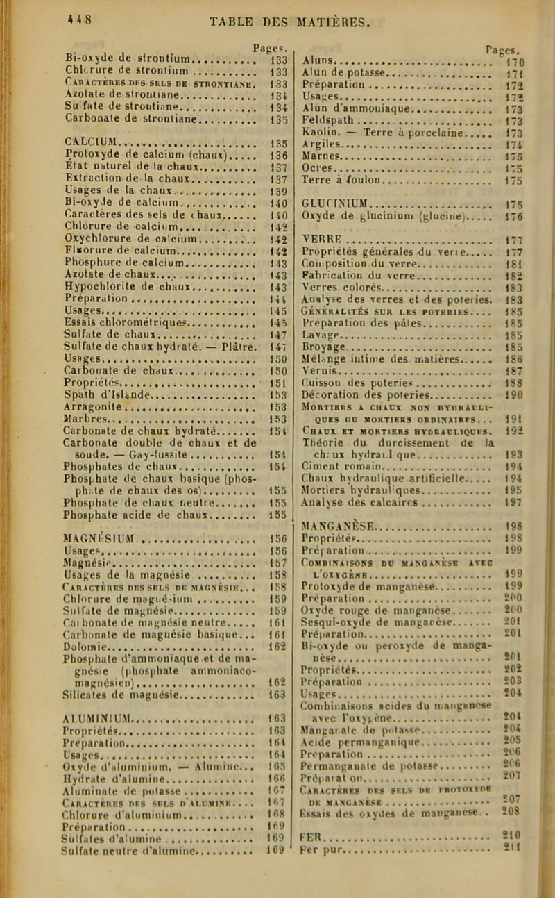 Bi-oxyde de strontium 133 Chlorure de strontium 133 CAHACTÈRES DES SELS DE STnONTIAN'E. 133 Azotate de strouliane 131 Su fate de strontiane 134 Carbonate de strontiane 135 CALCIUM 135 Protoxyde de calcium (chaux) 136 Etat naturel de ta chaux 137 Extraction de la chaux 137 Usages de la chaux. 139 Bi-oxyJe de calcium 140 Caractères des sels de chaux 140 Chlorure de calcium.... 142 Oxychlorure de calcium 142 Fluorure de calcium 142 Phosphure de calcium 143 Azotate de chaux... 143 Hypochlorite de chaux 143 Préparation 144 Usages 145 Essais chlorométriques 145 Sulfate de chaux 147 Sulfate de chaux hydraté. — Plâtre. 147 Usages 150 Caibouate de chaux 150 Propriétés 151 Spath d’Islande 153 Arragonile 153 Marbres 153 Carbonate de chaux hydraté 154 Carbonate double de chaux et de soude. — Gay-lussite 154 Phosphates de chaux 154 Phosphate de chaux basique (phos- phate de chaux des os)......... 155 Phosphate de chaux neutre 155 Phosphate acide de chaux 155 MAGNÉSIUM. 156 Usages 156 Magnésie 157 Usages de ta magnésie 158 Caractères des sbls du magnésie. .. 158 Chlorure de magnésium 159 Sulfate de magnésie Ib9 Cai bonate de magnésie neutre 161 Carbonate de magnésie basique... 161 Dolomie 162 Phosphate d’ammoniaque et de ma- gnésie (phosphate ammoniaco- maguésien) 162 Silicates de magnésie 163 ALUMINIUM 163 Propriétés 163 Préparation 164 Usages..., 164 Oxyde d’aluminium. — Alumine... 165 Hydrate d'alumine 166 Aluminnte de pulasse 167 Caractères des sels d'alumine.... 167 Chlorure d'aluminium 168 Préparation 169 Sulfates d'alumine 169 Sulfate neutre d'alumine 169 Aluns Alun de potasse Préparation Usages Alun d'ammoniaque Feldspath Kaolin. — Terre à porcelaine Argiles Marnes Ocres Terre à Toulon Pages. .. 170 .. 171 .. 172 .. 172 .. 173 .. 173 .. 173 .. 174 .. 175 .. 175 .. 175 GLUCINIUM 175 Oxyde de glucinium (glucine) 176 VERRE 177 Propriétés générales du verie 177 Composition du verre 181 Fabrication du verre 182 Verres colorés 183 Analyse des verres et des poleiies. 183 Généralités sur les poteries.... 185 Préparation des pâles 185 Lavage 185 Broyage. 185 Mélange intime des matières 186 Vernis 187 Cuisson des poteries 188 Décoration des poteries 190 Mortiers a chaux non hydrauli- ques OU MORTIERS ORDINAIRES... 191 Chaux et mortiers hydrauliques. 192 Théorie du durcissement de la chrux hydrai.l que 193 Ciment romain 194 Chaux hydraulique artificielle 194 Mortiers hydrauliques.... 195 Analyse des calcaires 197 MANGANÈSE Propriétés Préparation Combinaisons du manganèse avec l'oxvgènr Protoxyde de manganèse Préparation Oxyde rouge de manganèse Sesqui-oxyde de mangarese Préparation Bi-oxyde ou peroxyde de manga- nèse Propriétés Préparation Usages Combinaisons acides du manganèse avec l’oxygène Mangai.ate de potasse Acide permanganique Préparation Permanganate de potasse Prépai at on Caractères des sels de rnoToxvoB DE MANGANÈSE . . . • Essais des oxyites de manganèse.. 198 19S 199 199 199 200 200 201 201 201 202 203 204 204 204 205 206 206 207 207 208 FER 210 Fer pur 211