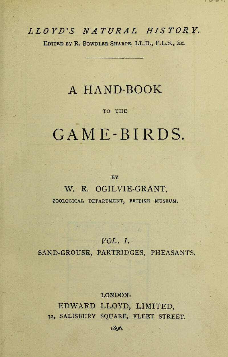 LLOYD'S NATURAL HISTORY. Edited by R. Bowdler Sharpe, LL.D., F.L.S., &0. A HAND-BOOK TO THE GAME-BIRDS. BY W. R. OGILVIE-GRANT, ZOOLOGICAL DEPARTMENT, BRITISH MUSEUM. VOL. I. SAND-GROUSE, PARTRIDGES, PHEASANTS. LONDON: EDWARD LLOYD, LIMITED, 12, SALISBURY SQUARE, FLEET STREET. 1896.