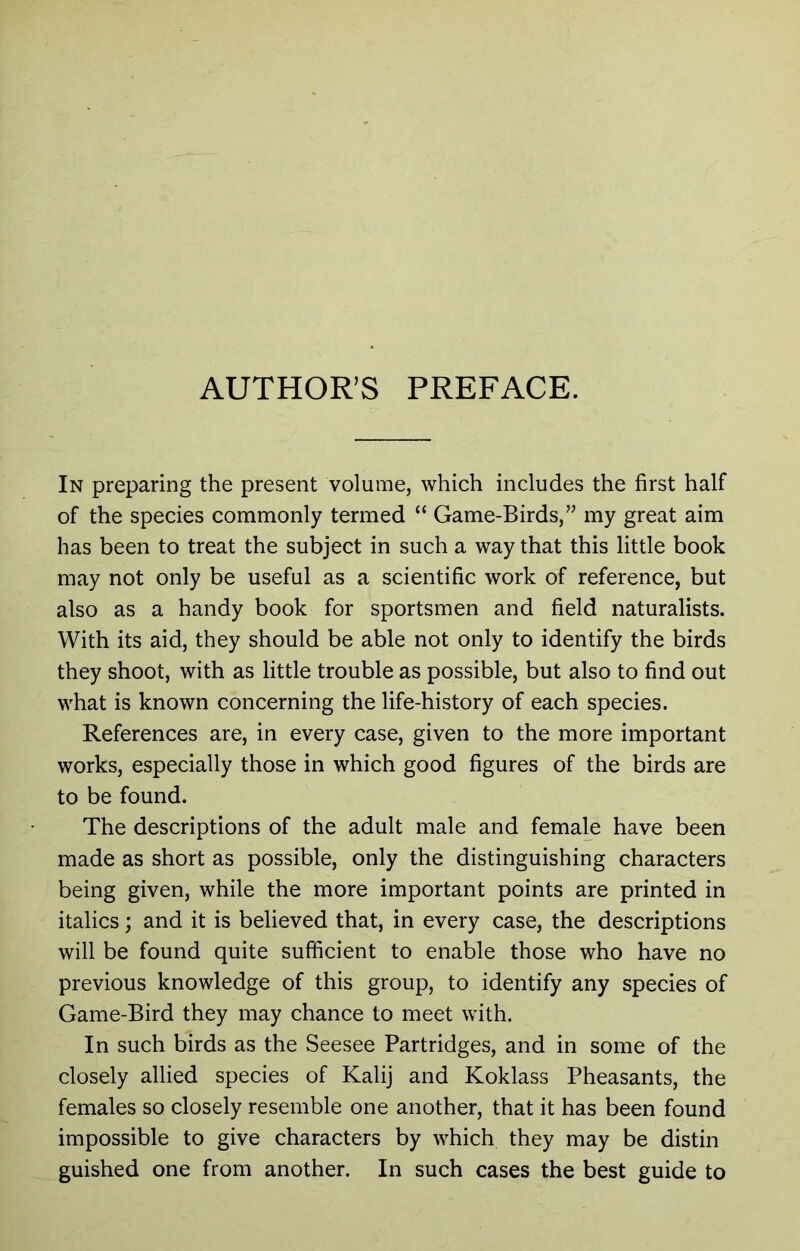 AUTHOR’S PREFACE. In preparing the present volume, which includes the first half of the species commonly termed “ Game-Birds,” my great aim has been to treat the subject in such a way that this little book may not only be useful as a scientific work of reference, but also as a handy book for sportsmen and field naturalists. With its aid, they should be able not only to identify the birds they shoot, with as little trouble as possible, but also to find out what is known concerning the life-history of each species. References are, in every case, given to the more important works, especially those in which good figures of the birds are to be found. The descriptions of the adult male and female have been made as short as possible, only the distinguishing characters being given, while the more important points are printed in italics; and it is believed that, in every case, the descriptions will be found quite sufficient to enable those who have no previous knowledge of this group, to identify any species of Game-Bird they may chance to meet with. In such birds as the Seesee Partridges, and in some of the closely allied species of Kali] and Koklass Pheasants, the females so closely resemble one another, that it has been found impossible to give characters by which they may be distin guished one from another. In such cases the best guide to